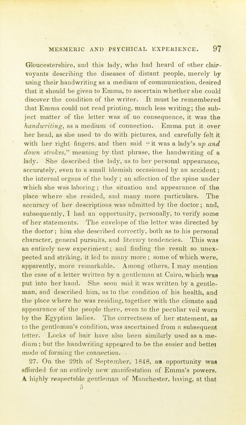 Gloucestershire, and this lady, who had heard of other clair- voyants describing the diseases of distant people, merely by using their handwriting as u medium of communication, desired that it should be given to Emma, to ascertain whether she could discover the condition of the writer. It must be remembei'ed that Emma could not read printing, much less writing; the sub- ject matter of the letter was of no consequence, it was the handwriting, as a medium of connection. Emma put it over her head, as she used to do with pictures, and carefully felt it with her right fingei-s, and then said  it was a lady's up and doivn strokes meaning by that phrase, the handwriting of a lady. She described the lndy, as to her personal appearance, accui'ately, even to a small blemish occasioned by an accident; the internal organs of the body; an affection of the spine under which she was laboring ; the situation and appearance of the place where she resided, and many more particulars. The accuracy of her descriptions was admitted by the doctor; and, subsequently, I had an opportunity, personally, to verify gome of her statements. The envelope of the letter was directed by the doctor; him she described correctly, both as to his pei-sonal character, general pursuits, and literary tendencies. This was an entirely new experiment; and finding the result so unex- pected and striking, it led to many more ; some of which were, apparently, more remarkable. Among others, I may mention the case of a letter written by a gentleman at Cairo, which was put into her hand. She soon said it was written by a gentle- man, and described him, as to the condition of his health, and the place where he was residing, together with the climate and appearance of the people there, even to the peculiar veil worn by the Egyptian ladies. The correctness of her statement, as to the gentleman's condition, was ascertained from a subsequent letter. Locks of hair have also been similarly used as a me- dium ; but the handwriting appeared to be the easier and bettei mode of forming the connection. • 27. On the 29th of September, 1848, an opportunity was afforded for an entirely new miuiifestation of Emma's powers. A highly respectable gentleman of Manchester, having, at that 5