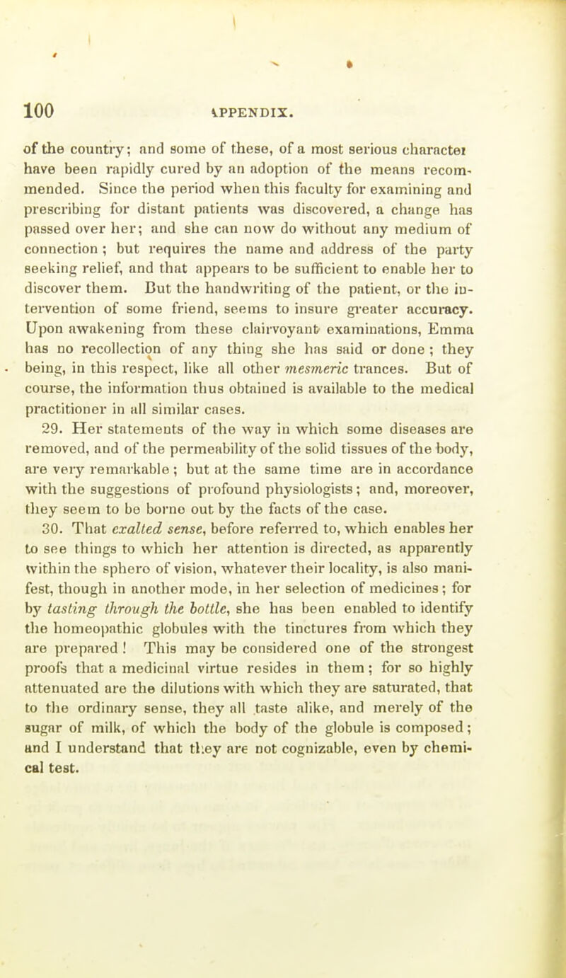 of the country; and some of these, of a most serious charactei have been rapidly cured by an adoption of the means recom- mended. Since the period when this faculty for examining and prescribing for distant patients was discovered, a change has passed over her; and she can now do without any medium of connection; but requires the name and address of the party seeking relief, and that appears to be sufficient to enable her to discover them. Cut the handwriting of the patient, or the in- tervention of some friend, seems to insure gi'eater accuracy. Upon awakening from these clairvoyant examinations, Emma has no recollection of any thing she has said or done ; they being, in this respect, like all other mesmeric ti'ances. But of course, the information thus obtained is available to the medical practitioner in all similar cases. 29. Her statements of the way in which some diseases are removed, and of the permeability of the solid tissues of the body, are very remarkable ; but at the same time are in accoi'dance with the suggestions of profound physiologists; and, moreover, they seem to be borno out by the facts of the case. 30. That exalted sense, before refen-ed to, which enables her Vo see things to which her attention is directed, as apparently within the sphere of vision, whatever their locality, is also mani- fest, though in another mode, in her selection of medicines; for by tasting through the bottle, she has been enabled to identify the homeopathic globules with the tinctures from which they are prepared! This may be considered one of the sti'ongest proofs that a medicinal virtue resides in them; for so highly attenuated are the dilutions with which they are saturated, that to the ordinary sense, they all taste alike, and merely of the sugar of milk, of which the body of the globule is composed; and I understand that tliey are not cognizable, even by chemi- cal test.