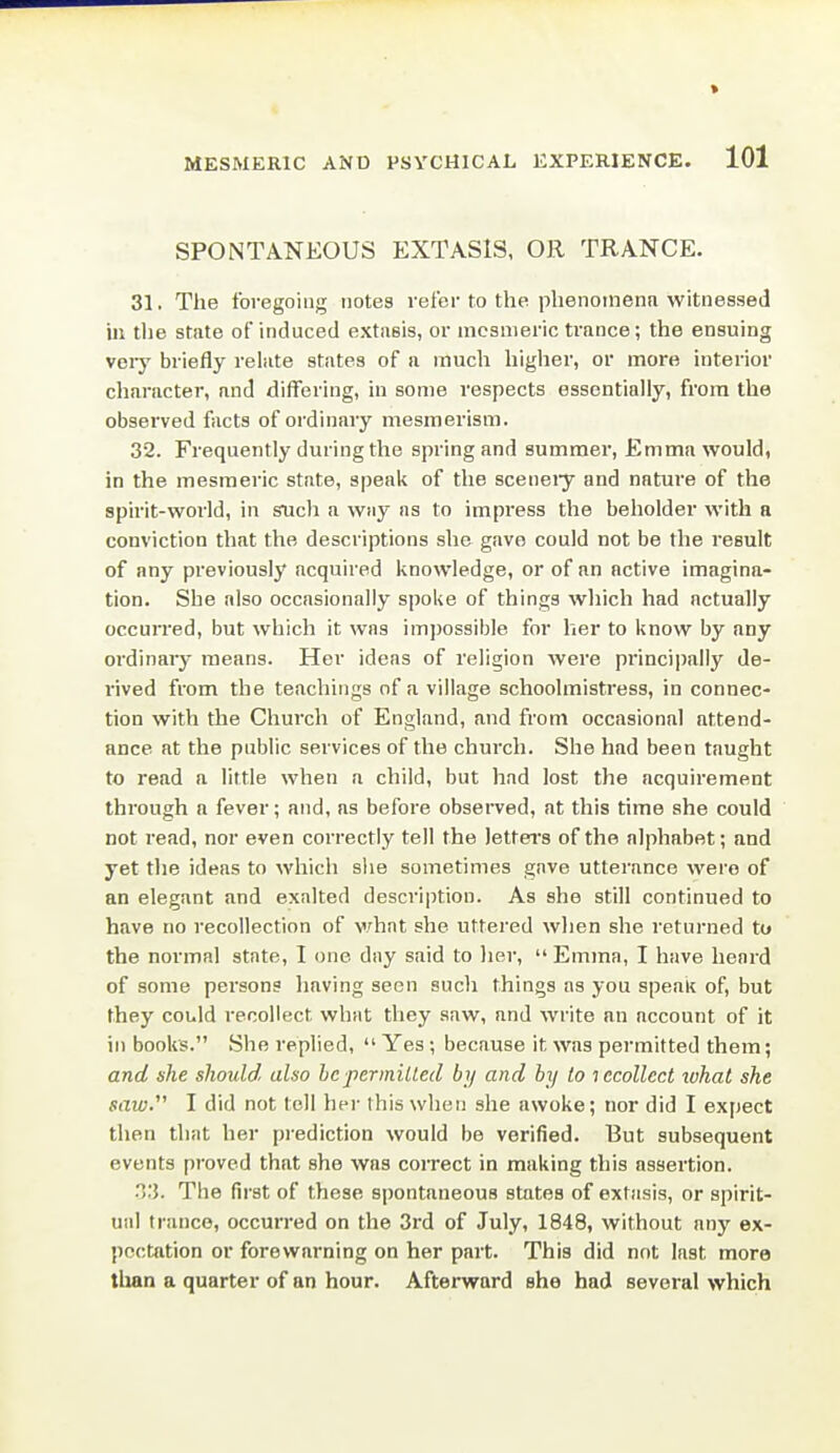 SPONTANEOUS EXTASlS, OR TRANCE. 31. The foregoing notes refer to the phenomena witnessed ill tlie state of induced extasis, or mesmeric trance; the ensuing veiy briefly relate states of a much higher, or more interior character, and differing, in some respects essentially, from the observed facts of ordinary mesmerism. 32. Frequently during the spring and summer, Emma would, in the mesmeric state, speak of the sceneiy and nature of the spirit-world, in such a way as to impress the beholder with a conviction that the descriptions she gave could not be the result of any previously acquired knowledge, or of an active imagina- tion. She also occasionally spoke of things which had actually occurred, but which it was imjrossible for her to know by any ordinary means. Her ideas of religion were principally de- rived from the teachings of a village schoolmistress, in connec- tion with the Church of England, and from occasional attend- ance at the public services of the church. She had been taught to read a little when a child, but had lost the acquirement through n fever; and, as before observed, at this time she could not read, nor even correctly tell the letters of the alphabet; and yet the ideas to which slie sometimes gave utterance were of an elegant and exalted description. As she still continued to have no recollection of v/hat she uttered when she returned to the normal state, I one day said to lier,  Emma, I have heard of some persons having seen such things as you speaK of, but they could recollect what they saw, and write an account of it in books. She replied,  Yes ; because it was permitted them; and she should also be permitted by and by lo lecollect luhat she saw. I did not tell her this when she awoke; nor did I expect then that her prediction would be verified. But subsequent events proved that she was coirect in making this assertion. 03. The first of these spontaneous states of extiisis, or spirit- ual trance, occurred on the 3rd of July, 1848, without any ex- pectation or forewarning on her part. This did not last more than a quarter of an hour. Afterward she had several which