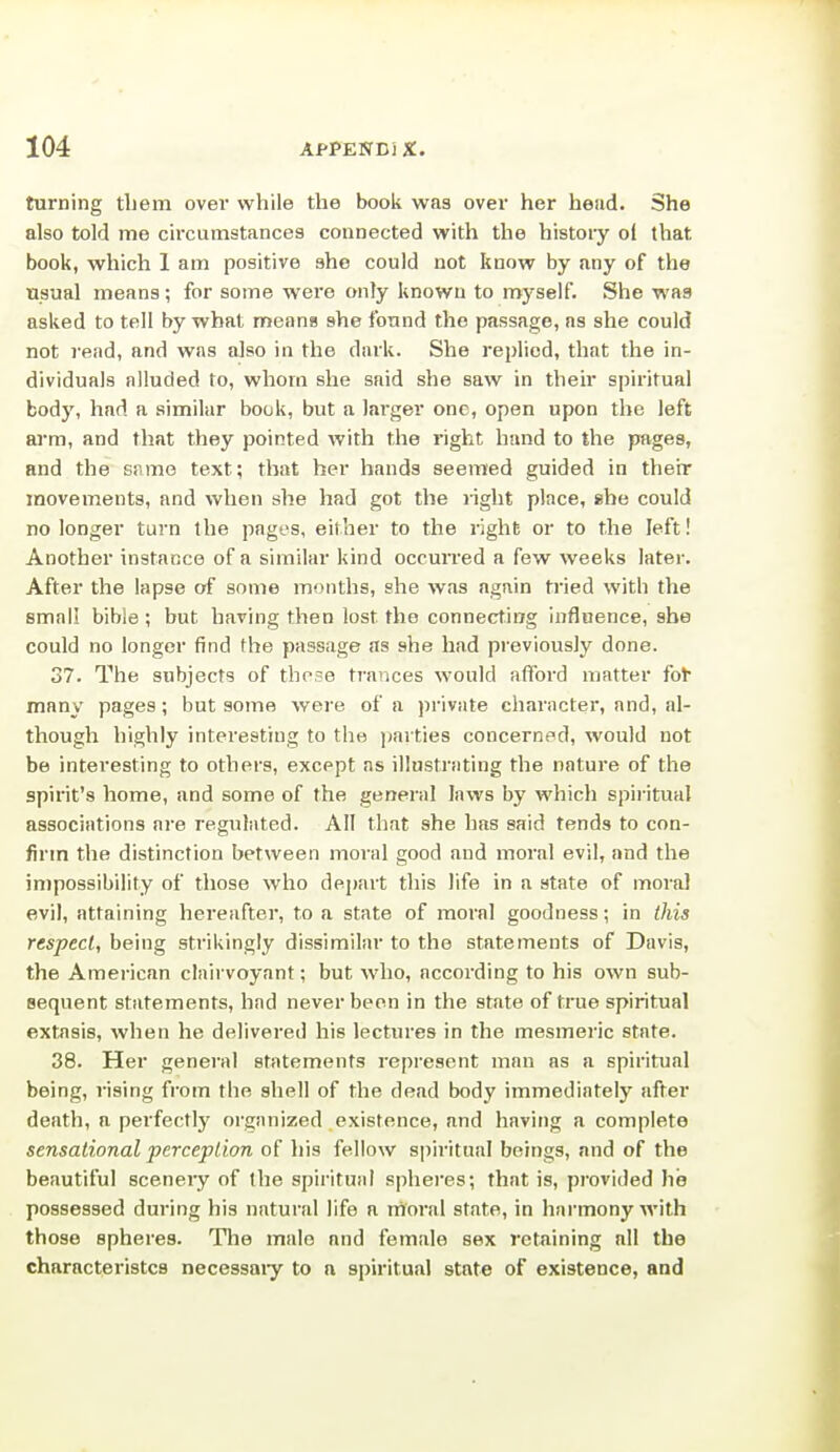 turning tliem over while the book was over her head. She also told me circumstances connected with the history ol that book, which 1 am positive she could not know by any of the Usual means; for some were only known to myself. She was asked to tell by what nneana she found the passage, as she could not rend, and was also in the dark. She replied, that the in- dividuals alluded to, whom she said she saw in their spiritual body, had a similar book, but a larger one, open upon the left arm, and that they pointed with the right hand to the pages, and the snmo text; that her hands seemed guided in their movements, and when she had got the light place, she could no longer turn the pages, either to the right or to the left! Another instance of a similar kind occuiTed a few weeks later. After the lapse of some months, she was again tried with the small bible ; but having then lost the connecting influence, she could no longer find the passage as she had previously done. 37. The subjects of those trances would afford matter fot* many pages; but some were of a private character, and, al- though highly interesting to the ])arties concerned, would not be interesting to others, excppt ns illustrating the nature of the spirit's home, and some of the general laws by which spiritual associations are regulated. All that she has said fends to con- firm the distinction between moral good and moral evil, and the impossibility of those who depart this life in a state of mora] evil, attaining hereafter, to a state of moral goodness; in this respect, being strikingly dissimilar to the statements of Davis, the American clairvoyant; but who, according to his own sub- sequent statements, had never been in the state of true spiritual extasis, when he delivered his lectures in the mesmeric state. 38. Her general statements represent man as a spiritufil being, rising from the shell of the dead body immediately after death, a perfectly organized existence, and having a complete sensational perception of his fellow spiritual beings, and of the beautiful scenery of the spirituiil spheres; that is, provided he possessed during his natural life a rnoral state, in harmony with those spheres. The male and female sex retaining all the characteristcs necessaiy to a spiritual state of existence, and