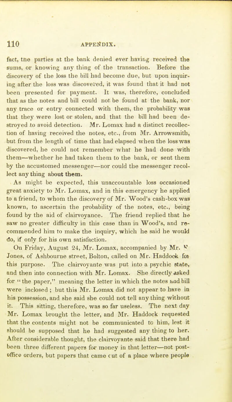 fact, tne parties at the bank denied ever having received the sums, or knowing any thing of the transaction. Before the discoveiy of the loss the bill had become due, but upon inquir- ing after the loss was discovered, it was found that it had not been presented for payment. It was, therefore, concluded that as the notes and bill could not be found at the bank, nor any trace or entry connected with them, the probability was that they were lost or stolen, and that the bill had been de- stroyed to avoid detection. Mr. Lomax had a distinct recollec- tion of having received the notes, etc., from Mr. Arrowsmith, but from the length of time that had elapsed when the loss was discovered, he could not remember what he had done with them—whether he had taken them to the bank, or sent them by the accustomed messenger—nor could the messenger recol- lect any thing about them. As might be expected, this unaccountable loss occasioned gi'eat anxiety to Mr. Lomax, and in this emergency he applied to a friend, to whom the discoveiy of Mr. Wood's cash-box was known, to ascertain the probability of the notes, etc., being found by the aid of clairvoyance. The friend replied that he saw no greater difficulty in this case than in Wood's, and re- commended him to make the inquiry, which he said he would do, if only for his own satisfaction. On Friday, August 24, Mr. Lomax, accompanied by Mr. V Jones, of Ashbourne sti'eet, Bolton, called on Mr. Haddock fov this purpose. The clairvoyante was put into a psychic slftte, and then into connection with Mr. Lomax. She directly asked for  the paper, meaning the letter in which the notes and bill •were inclosed ; but this Mr. Lomax did not appear to have in his possession, and she said she could not tell anything without it. This sitting, therefore, was so far useless. The next day Mr. Lomax brought the letter, and Mr. Haddock requested that the contents might not be communicated to him, lest it should be supposed that he had suggested any thing to her. After considerable thought, the claii-voyante said that there had been three dilTorent papers fw money in that letter—not post- offico orders, but papers that came cut of a place where people