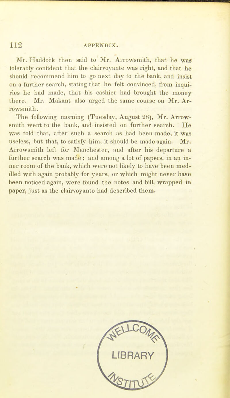 Mr. Haddock then snid to Mr. Arrowsmith, that he waa tolerably confident that the clairvoynnte was right, and that he Bhould recommend him to go next day to the bank, and insist on a further search, stating that he felt convinced, from inqui- i-ies he had made, that his cashier had brought the money there. Mr. Makant also urged the same course on Mr. Ar- rowsmith. The following morning (Tuesday, August 28), Mr. Arrow- smith went to the bank, and insisted on further search. He was told that, after such a search as had been made, it waa useless, but that, to satisfy him, it should be made again. Mr. Arrowsmith left for Manchester, and after his departure a further search was made ; and among a lot of papers, in an in- ner room of the bank, which were not likely to have been med- dled with again probably for years, or which might never have been noticed again, were found the notes and bill, wrapped iu paper, just as the clairvoyante had described them. LIBRARY