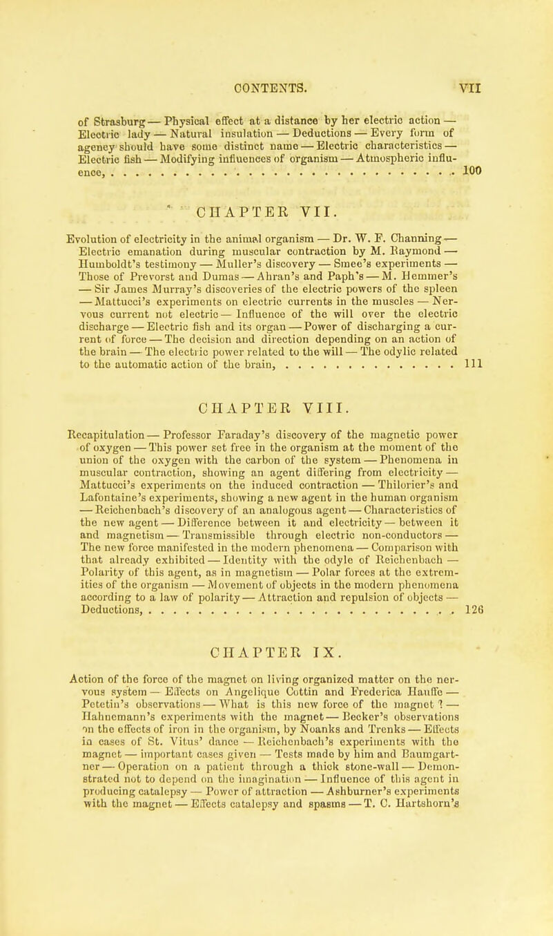 of Strasburg— Physical effect at a distance by her electrio action — Electric lady — Natural insulation — Deductions — Every i'orin of agency should have some distinct name — Electric characteristics — Electric fish — Modifying influences of organism — Atmospheric influ- ence • 100 CHAPTER VII. Evolution of electricity in the animal organism — Dr. W. E. Channing — Electric emanation during muscular contraction by M. Raymond — Humboldt's testimony — Midler's discovery — Smee's experiments — Those of Prevorst and Dumas — Ahran's and Paph's — M. Ilemmer's — Sir James Murray's discoveries of the electric powers of the spleen — Mattucci's experiments on electric currents in the muscles — Ner- vous current not electric—Influence of the will over the electric discharge — Electric fish and its organ — Power of discharging a cur- rent of force — The decision and direction depending on an action of the brain — The electric power related to the will — The odylic related to the automatic action of the brain, Ill CHAPTER VIII. Recapitulation—Professor Faraday's discovery of the magnetic power of oxygen — This power set free in the organism at the moment of the union of the oxygen with the carbon of the system — Phenomena in muscular contraction, showing an agent differing from electricity — Mattucci's experiments on the induced contraction — Thiloricr's and Lafontaine's experiments, showing a new agent in the human organism — Reichcnbach's discovery of an analogous agent — Characteristics of the new agent — Difference between it and electricity—between it and magnetism — Transmissible through electric non-conductors — The new force manifested in the modern phenomena — Comparison with that already exhibited — Identity with the odyle of Reichenbaeh—■ Polarity of this agent, as in magnetism — Polar forces at the extrem- ities of the organism — Movement of objects in the modern phenomena according to a law of polarity — Attraction and repulsion of objects — Deductions, . 126 CHAPTER IX. Action of the force of the magnet on living organized matter on the ner- vous system — Effects on Angelique Cottin and Eredcrica Hauffo — Pctetiu's observations — What is this new force of tho magnet 1 — Hahnemann's experiments with the magnet—Becker's observations in the effects of iron in the organism, by Noanks and Trcnks — Effects in eases of St. Vitus' dance—Reichcnbach's experiments with the magnet— important cases given — Tests mado by him and Baumgart- ncr — Operation on a patient through a thick stone-wall — Demon- strated not to depend on the imagination — Influence of this agent in producing catalepsy — Power of attraction — Ashburner's experiments with the magnet — Effects catalepsy and spaBms — T. C. Hartshorn's