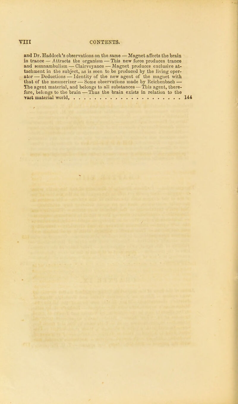 and Dr. Haddock's observations on tho same — Magnet affects the brain in trance — Attracts tho organism — This new foreo produces trance and somnambulism — Clairvoyanco — Magnet pruduces exclusive at- tachment in the subject, as is seen to be produced by the living oper- ator — Deductions — Identity of the new agent of tho magnet with that of tho mesmerizer — Some observations made by Kcichcnbacb — Tho agent material, and belongs to all substances — This agent, there- fore, belongs to tho brain — Thus the brain exists in relation to tho vast material world, 144