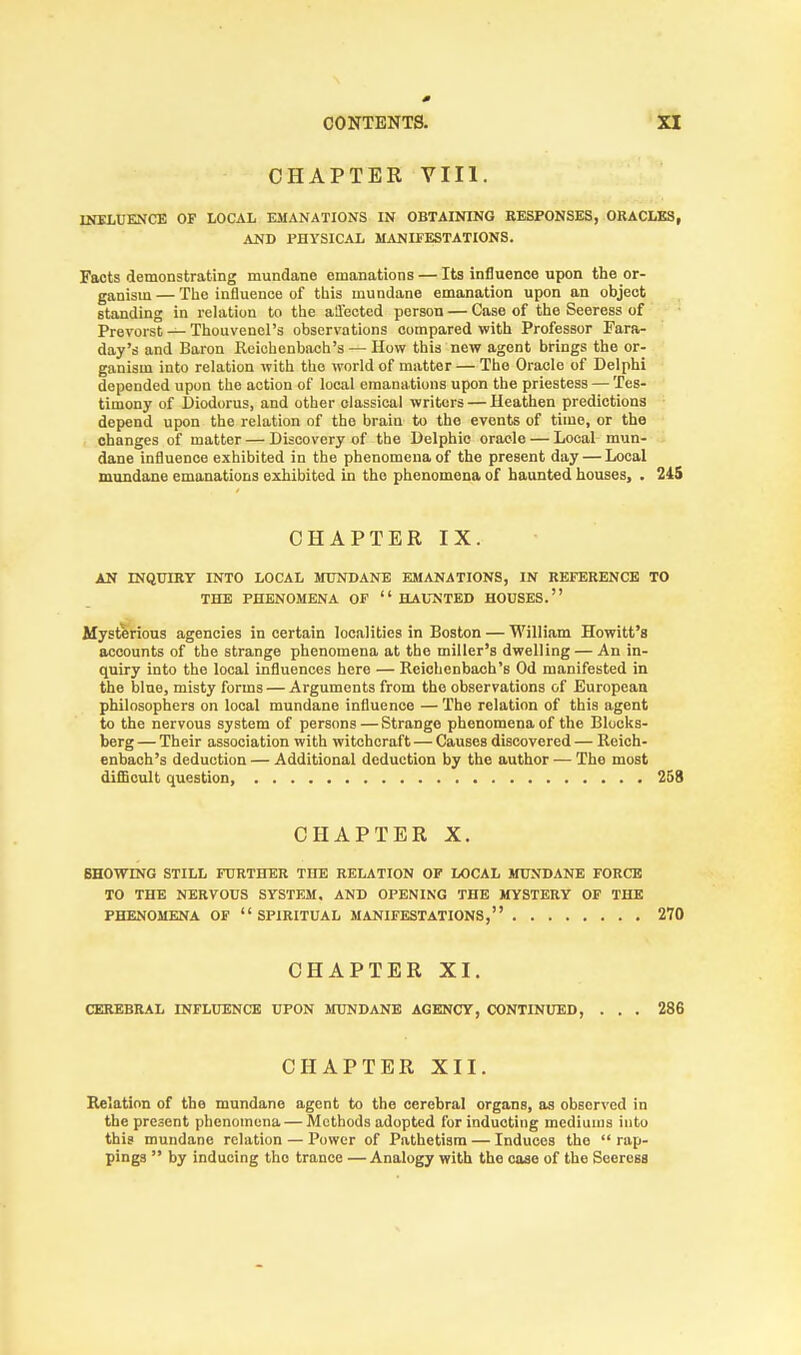 CONTENTS. CHAPTER VIII. INFLUENCE OF LOCAL EMANATIONS IN OBTAINING RESPONSES, ORACLES, AND PHYSICAL MANIFESTATIONS. Facts demonstrating mundane emanations — Its influence upon the or- ganism — The influence of this mundane emanation upon an object standing in relation to the affected person — Case of the Seeress of Prevorst —Thouvenel's observations compared with Professor Fara- day's and Baron Reichenbaeh's — How this new agent brings the or- ganism into relation with the world of matter — The Oracle of Delphi depended upon the action of local emanations upon the priestess — Tes- timony of Diodorus, and other classical writers — Heathen predictions depend upon the relation of the brain to the events of time, or the changes of matter — Discovery of the Delphic oracle — Local mun- dane influence exhibited in the phenomena of the present day — Local mundane emanations exhibited in the phenomena of haunted houses, . 245 CHAPTER IX. AN INQUIRY INTO LOCAL MUNDANE EMANATIONS, IN REFERENCE TO THE PHENOMENA OF  HAUNTED HOUSES. Mysterious agencies in certain localities in Boston — William Howitt's accounts of the strange phenomena at the miller's dwelling — An in- quiry into the local influences here — Reichenbaeh's Od manifested in the blue, misty forms — Arguments from the observations of European philosophers on local mundane influence —The relation of this agent to the nervous system of persons — Strange phenomena of the Blocks- berg — Their association with witchcraft — Causes discovered — Reich- enbaeh's deduction — Additional deduction by the author — The most difficult question, 258 CHAPTER X. SHOTTING STILL FURTHER THE RELATION OF LOCAL MUNDANE FORCE TO THE NERVOUS SYSTEM, AND OPENING THE MYSTERY OF THE PHENOMENA OF SPIRITUAL MANIFESTATIONS, 270 CHAPTER XI. CEREBRAL INFLUENCE UPON MUNDANE AGENCY, CONTINUED, ... 286 CHAPTER XII. Relation of the mundane agent to the cerebral organs, as observed in the present phenomena — Methods adopted for inducting mediums into this mundane relation — Power of Pathetism — Induces the  rap- pings  by inducing the trance —Analogy with the case of the Seeress