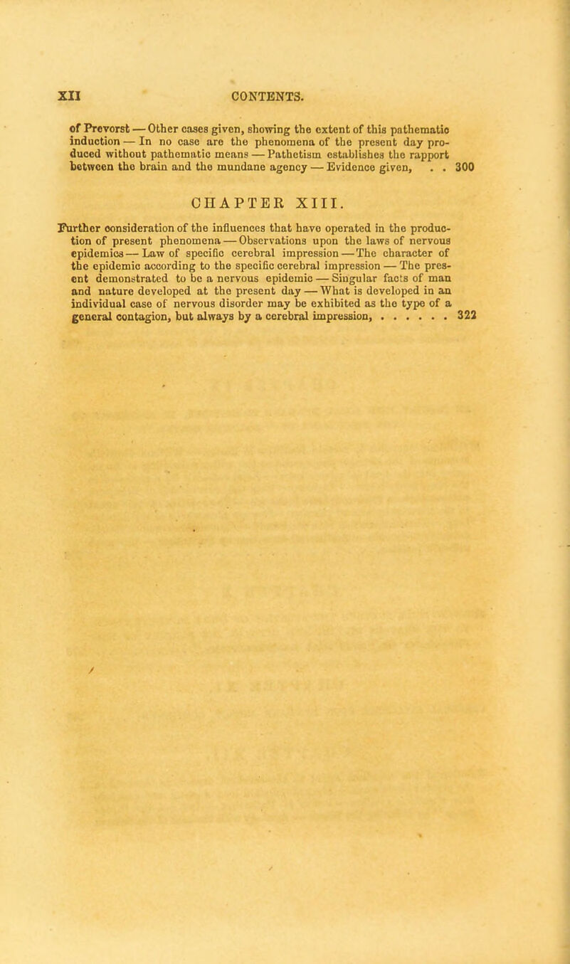 of Prcvorst — Other cases given, showing the extent of this pathematio induction — In no case are the phenomena of the present day pro- duced without pathematio means — Pathctisin establishes the rapport between tho brain and the mundane agency — Evidence given, . . 300 CHAPTER XIII. Further consideration of the influences that have operated in the produc- tion of present phenomena — Observations upon tho laws of nervous epidemics—Law of specific cerebral impression—Tho character of the epidemic according to the specific cerebral impression — The pres- ent demonstrated to be a nervous epidemic — Singular facts of man and nature developed at tho present day — What is developed in an individual caso of nervous disorder may be exhibited as tho type of a general contagion, but always by a cerebral impression, 322 /