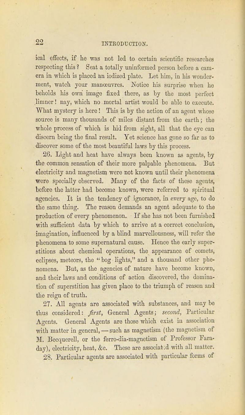 ical effects, if he was not led to certain scientiGe researches respecting this ? Seat a totally uninformed person before a cam- era in which is placed an iodized plate. Let him, in his wonder- ment, watch your manoeuvres. Notice his surprise when he beholds his own image fixed there, as by the most perfect limner! nay, which no mortal artist would be able to execute. What mystery is here! This is by the action of an agent whose source is many thousands of miles distant from the earth; the whole process of which is hid from sight, all that the eye can discern being the final result. Yet science has gone so far as to discover some of the most beautiful laws by this process. 26. Light and heat have always been known as agents, by the common sensation of their more palpable phenomena. But electricity and magnetism were not known until their phenomena were specially observed. Many of the facts of these agents, before the latter had become known, were referred to spiritual agencies. It is the tendency of ignorance, in every age, to do the same thing. The reason demands an agent adequate to the production of every phenomenon. If she has not been furnished with sufficient data by which to arrive at a correct conclusion, imagination, influenced by a blind marvellousness, will refer the phenomena to some supernatural cause. Hence the early super- stitions about chemical operations, the appearance of comets, eclipses, meteors, the  bog lights, and a thousand other phe- nomena. But, as the agencies of nature have become known, and their laws and conditions of action discovered, the domina- tion of superstition has given place to the triumph of reason and the reign of truth. 27. All agents are associated with substances, and may be thus considered: first, General Agents; second, Particular Agents. General Agents are those which exist in association with matter in general, — such as magnetism (the magnetism of M. Becquerell, or the ferro-dia-magnetism of Professor Fara- day), electricity, heat, &c. These are associated with all matter. 28. Particular agents arc associated with particular forms of
