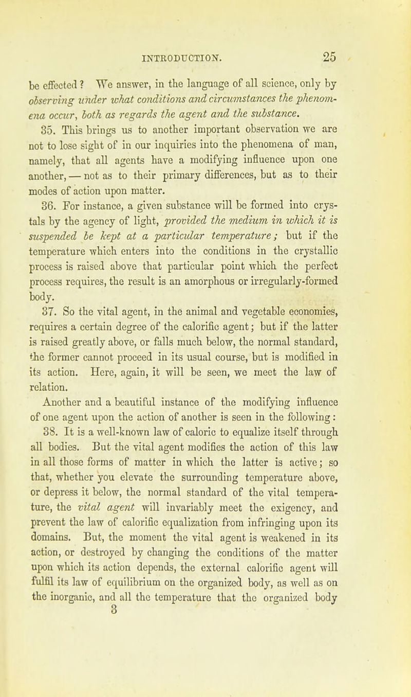be effected ? We answer, in the language of all science, only by observing itnder tckat conditions and circumstances the phenom- ena occur, both as regards the agent and the substance. 35. This brings us to another important observation we are not to lose sight of in our inquiries into the phenomena of man, namely, that all agents have a modifying influence upon one another, — not as to their primary differences, but as to their modes of action upon matter. 36. For instance, a given substance will be formed into crys- tals by the agency of light, provided the medium in which it is suspended be kept at a particular temperature; but if the temperature which enters into the conditions in the crystallic process is raised above that particular point which the perfect process requires, the result is an amorphous or irregularly-formed body. 37. So the vital agent, in the animal and vegetable economies, requires a certain degree of the calorific agent; but if the latter is raised greatly above, or falls much below, the normal standard, the former cannot proceed in its usual course, but is modified in its action. Here, again, it will be seen, we meet the law of relation. Another and a beautiful instance of the modifying influence of one agent upon the action of another is seen in the following : 38. It is a well-known law of caloric to equalize itself through all bodies. But the vital agent modifies the action of this law in all those forms of matter in which the latter is active; so that, whether you elevate the surrounding temperature above, or depress it below, the normal standard of the vital tempera- ture, the vital agent will invariably meet the exigency, and prevent the law of calorific equalization from infringing upon its domains. But, the moment the vital agent is weakened in its action, or destroyed by changing the conditions of the matter upon which its action depends, the external calorific agent will fulfil its law of equilibrium on the organized body, as well as on the inorganic, and all the temperature that the organized body 3