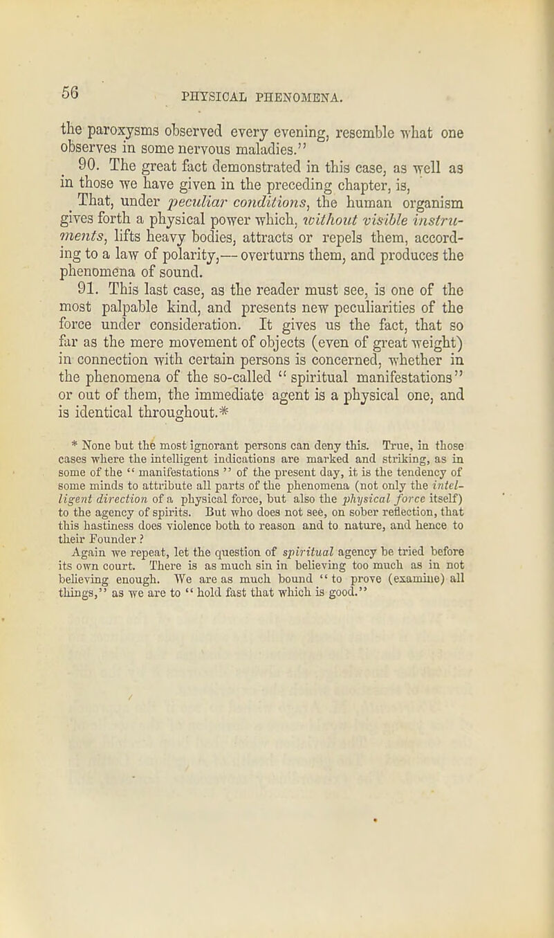 the paroxysms observed every evening, resemble what one observes in some nervous maladies. 90. The great fact demonstrated in this case, as well as in those we have given in the preceding chapter, is, ^ That, under peculiar conditions, the human organism gives forth a physical power which, without visible instru- ments, lifts heavy bodies, attracts or repels them, accord- ing to a law of polarity,— overturns them, and produces the phenomena of sound. 91. This last case, as the reader must see, is one of the most palpable kind, and presents new peculiarities of the force under consideration. It gives us the fact, that so far as the mere movement of objects (even of great weight) in connection with certain persons is concerned, whether in the phenomena of the so-called  spiritual manifestations or out of them, the immediate agent is a physical one, and is identical throughout.* * None but the most ignorant persons can deny this. True, in those cases where the intelligent indications are marked and striking, as in some of the  manifestations  of the present day, it is the tendency of some minds to attribute all parts of the phenomena (not only the intel- ligent direction of a physical force, but also the physical force itself) to the agency of spirits. But who does not see, on sober reflection, that this hastiness does violence both to reason and to nature, and hence to their Founder ? Again we repeat, let the question of spiritual agency be tried before its own court. There is as much sin in believing too much as in not believing enough. We are as much bound  to prove (examine) all things, as we are to  hold fast that which is good.