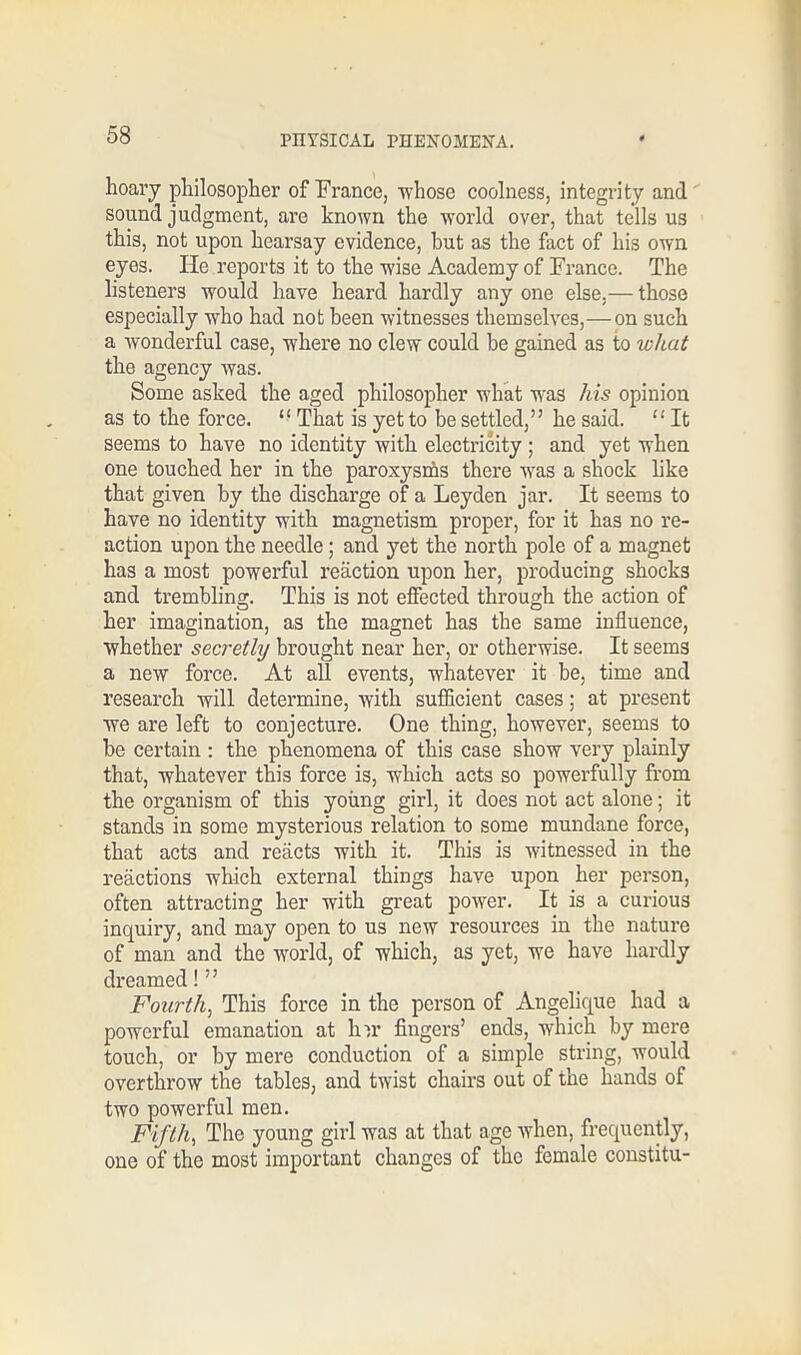 hoary philosopher of France, whose coolness, integrity and sound judgment, are known the world over, that tells us this, not upon hearsay evidence, but as the fact of his own eyes. He reports it to the -wise Academy of France. The listeners would have heard hardly any one else.— those especially -who had not been witnesses themselves,—on such a wonderful case, where no clew could be gained as to what the agency was. Some asked the aged philosopher what was his opinion as to the force.  That is yet to be settled, he said.  It seems to have no identity with electricity ; and yet when one touched her in the paroxysms there was a shock like that given by the discharge of a Leyden jar. It seems to have no identity with magnetism proper, for it has no re- action upon the needle; and yet the north pole of a magnet has a most powerful reaction upon her, producing shocks and trembling. This is not effected through the action of her imagination, as the magnet has the same influence, whether secretly brought near her, or otherwise. It seems a new force. At all events, whatever it be, time and research will determine, with sufficient cases; at present we are left to conjecture. One thing, however, seems to be certain : the phenomena of this case show very plainly that, whatever this force is, which acts so powerfully from the organism of this young girl, it does not act alone; it stands in some mysterious relation to some mundane force, that acts and reacts with it. This is witnessed in the reactions which external things have upon her person, often attracting her with great power. It is a curious inquiry, and may open to us new resources in the nature of man and the world, of which, as yet, we have hardly dreamed!  Fourth, This force in the person of Angelique had a powerful emanation at hir fingers' ends, which by mere touch, or by mere conduction of a simple string, would overthrow the tables, and twist chairs out of the hands of two powerful men. Fifth, The young girl was at that age when, frequently, one of the most important changes of the female constitu-