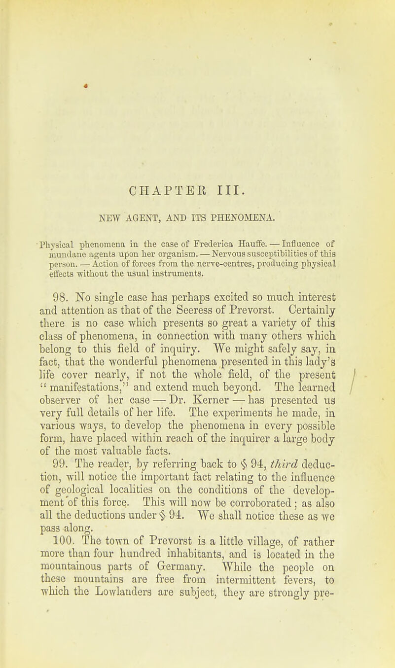 * CHAPTER III. NEW AGENT, AND ITS PHENOMENA. • Physical phenomena in the case of Frederica Hauffe. — Infl uence of mundane agents upon her organism. — Nervous susceptibilities of this person. —Action of forces from the nerve-centres, producing physical effects without the usual instruments. 98. No single case has perhaps excited so much interest and attention as that of the Seeress of Prevorst. Certainly there is no case which presents so great a variety of thi3 class of phenomena, in connection with many others which belong to this field of inquiry. We might safely say, in fact, that the wonderful phenomena presented in this lady's life cover nearly, if not the whole field, of the present :! manifestations, and extend much beyond. The learned observer of her case — Dr. Kerner — has presented ua very full details of her life. The experiments he made, in various ways, to develop the phenomena in every possible form, have placed within reach of the inquirer a large body of the most valuable facts. 99. The reader, by referring back to § 94, third deduc- tion, will notice the important fact relating to the influence of geological localities on the conditions of the develop- ment of thi3 force. This will now be corroborated; as also all the deductions under § 94. We shall notice these as we pas3 along. 100. The town of Prevorst is a little village, of rather more than four hundred inhabitants, and is located in the mountainous parts of Germany. While the people on these mountains are free from intermittent fevers, to which the Lowlanders are subject, they are strongly pre-