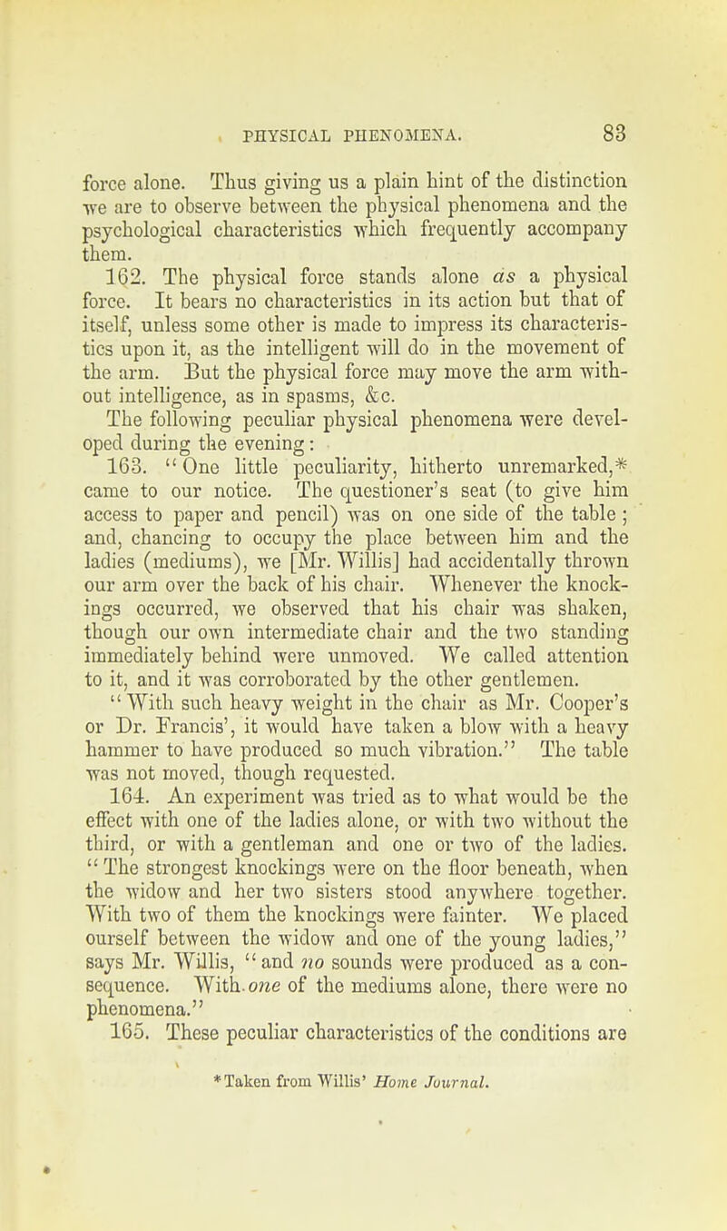 force alone. Thus giving us a plain hint of the distinction we are to observe between the physical phenomena and the psychological characteristics which frequently accompany them. 162. The physical force stands alone as a physical force. It bears no characteristics in its action but that of itself, unless some other is made to impress its characteris- tics upon it, as the intelligent will do in the movement of the arm. But the physical force may move the arm with- out intelligence, as in spasms, &c. The following peculiar physical phenomena were devel- oped during the evening: 163. One little peculiarity, hitherto unremarked,* came to our notice. The questioner's seat (to give him access to paper and pencil) was on one side of the table ; and, chancing to occupy the place between him and the ladies (mediums), we [Mr. Willis] had accidentally thrown our arm over the back of his chair. Whenever the knock- ings occurred, we observed that his chair was shaken, though our own intermediate chair and the two standing immediately behind were unmoved. We called attention to it, and it was corroborated by the other gentlemen.  With such heavy weight in the chair as Mr. Cooper's or Dr. Francis', it would have taken a blow with a heavy hammer to have produced so much vibration. The table was not moved, though requested. 164. An experiment was tried as to what would be the effect with one of the ladies alone, or with two without the third, or with a gentleman and one or two of the ladies. The strongest knockings were on the floor beneath, when the widow and her two sisters stood anywhere together. With two of them the knockings were fainter. We placed ourself between the widow and one of the young ladies, says Mr. Willis, and no sounds were produced as a con- sequence. With.o?ze of the mediums alone, there were no phenomena. 165. These peculiar characteristics of the conditions are ♦Taken from Willis' Home Junmal. *