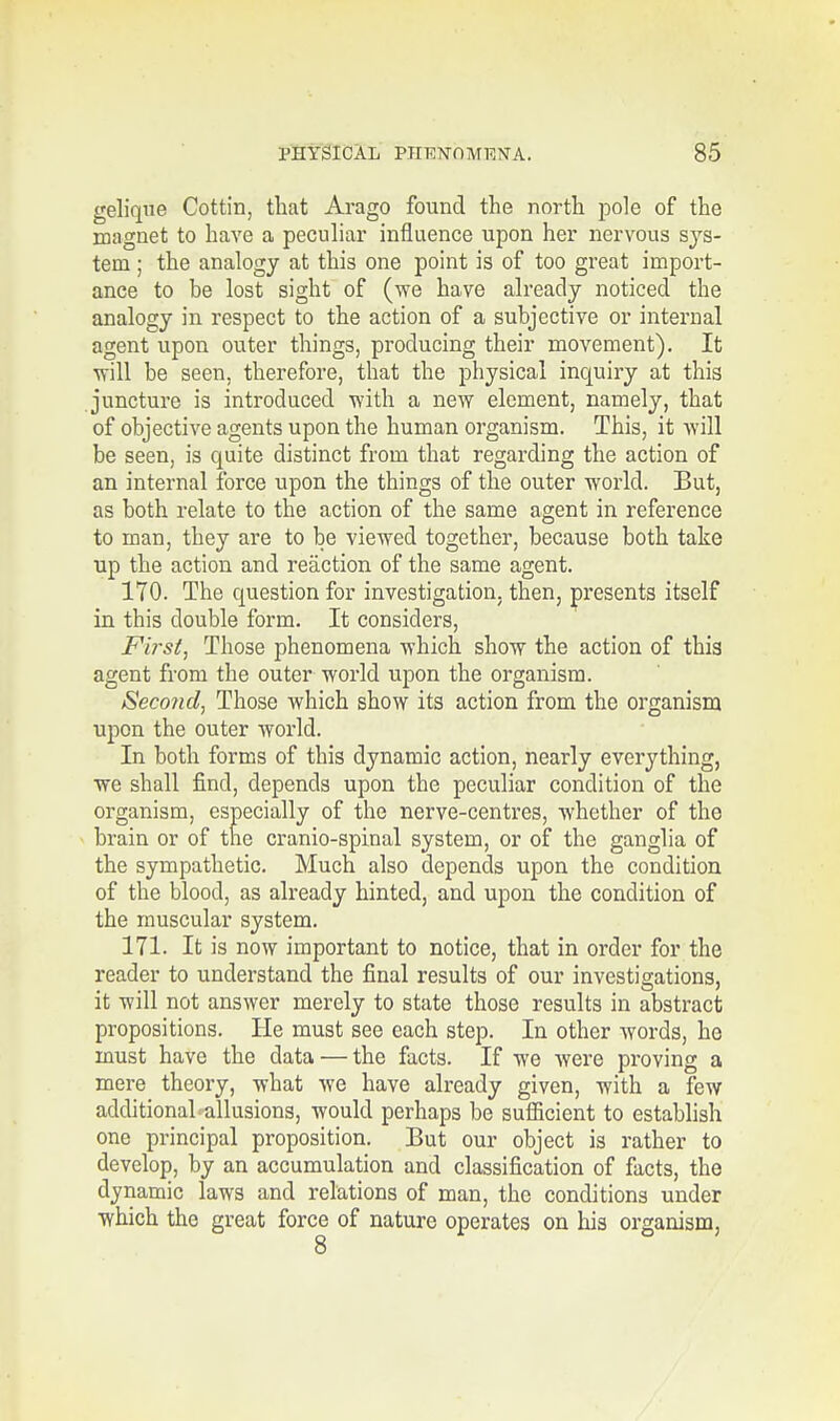 gelique Cottin, that Arago found the north pole of the magnet to have a peculiar influence upon her nervous sys- tem ; the analogy at this one point is of too great import- ance to be lost sight of (we have already noticed the analogy in respect to the action of a subjective or internal agent upon outer things, producing their movement). It ■will be seen, therefore, that the physical inquiry at this juncture is introduced with a new element, namely, that of objective agents upon the human organism. This, it will be seen, is quite distinct from that regarding the action of an internal force upon the things of the outer world. But, as both relate to the action of the same agent in reference to man, they are to be viewed together, because both take up the action and reaction of the same agent. 170. The question for investigation, then, presents itself in this double form. It considers, Fii'st, Those phenomena which show the action of this agent from the outer world upon the organism. Second, Those which show its action from the organism upon the outer world. In both forms of this dynamic action, nearly everything, we shall find, depends upon the peculiar condition of the organism, especially of the nerve-centres, whether of the brain or of the cranio-spinal system, or of the ganglia of the sympathetic. Much also depends upon the condition of the blood, as already hinted, and upon the condition of the muscular system. 171. It is now important to notice, that in order for the reader to understand the final results of our investigations, it will not answer merely to state those results in abstract propositions. He must see each step. In other words, he must have the data — the facts. If we were proving a mere theory, what we have already given, with a few additional allusions, would perhaps be sufficient to establish one principal proposition. But our object is rather to develop, by an accumulation and classification of facts, the dynamic laws and relations of man, the conditions under which the great force of nature operates on his organism,