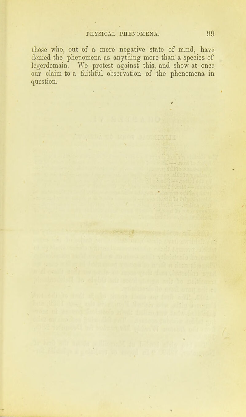 those who, out of a mere negative state of m.md, have denied the phenomena as anything more than a species of legerdemain. We protest against this, and show at once our claim to a faithful observation of the phenomena in question.