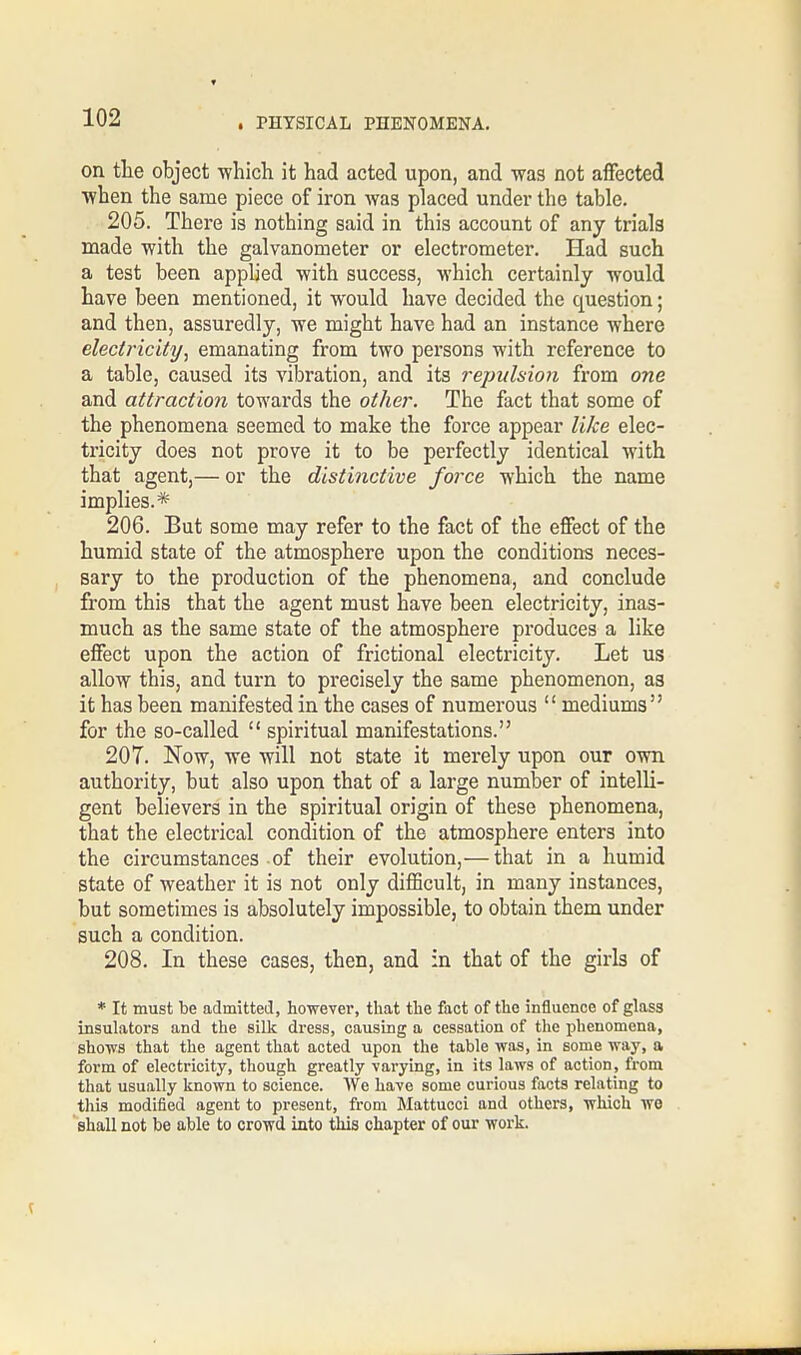 on the object which it had acted upon, and was not affected when the same piece of iron was placed under the table. 205. There is nothing said in this account of any trials made with the galvanometer or electrometer. Had such a test been applied with success, which certainly would have been mentioned, it would have decided the question; and then, assuredly, we might have had an instance where electricity, emanating from two persons with reference to a table, caused its vibration, and its repulsion from one and attraction towards the other. The fact that some of the phenomena seemed to make the force appear like elec- tricity does not prove it to be perfectly identical with that agent,— or the distinctive force which the name implies.* 206. But some may refer to the fact of the effect of the humid state of the atmosphere upon the conditions neces- sary to the production of the phenomena, and conclude from this that the agent must have been electricity, inas- much as the same state of the atmosphere produces a like effect upon the action of frictional electricity. Let us allow this, and turn to precisely the same phenomenon, as it has been manifested in the cases of numerous  mediums for the so-called  spiritual manifestations. 207. Now, we will not state it merely upon our own authority, but also upon that of a large number of intelli- gent believers in the spiritual origin of these phenomena, that the electrical condition of the atmosphere enters into the circumstances of their evolution,— that in a humid state of weather it is not only difficult, in many instances, but sometimes is absolutely impossible, to obtain them under such a condition. 208. In these cases, then, and in that of the girls of * It must be admitted, however, that the fact of the influence of glass insulators and the silk dress, causing a cessation of the phenomena, shows that the agent that acted upon the table was, in some way, a form of electricity, though greatly varying, in its laws of action, from that usually known to science. We have some curious facts relating to this modified agent to present, from Mattucci and others, which we shall not be able to crowd into this chapter of our work.