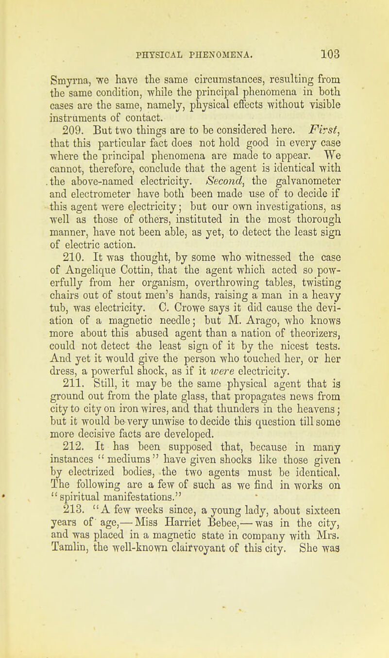 Smyrna, we have the same circumstances, resulting from the same condition, -while the principal phenomena in both cases are the same, namely, physical effects without visible instruments of contact. 209. But two things are to be considered here. First, that this particular fact does not hold good in every case ■where the principal phenomena are made to appear. We cannot, therefore, conclude that the agent is identical ■with .the above-named electricity. Second, the galvanometer and electrometer have both been made use of to decide if this agent were electricity; but our own investigations, as well as those of others, instituted in the most thorough manner, have not been able, as yet, to detect the least sign of electric action. 210. It was thought, by some who witnessed the case of Angelique Cottin, that the agent which acted so pow- erfully from her organism, overthrowing tables, twisting chairs out of stout men's hands, raising a man in a heavy tub, was electricity. C. Crowe says it did cause the devi- ation of a magnetic needle; but M. Arago, who knows more about this abused agent than a nation of theorizers, could not detect the least sign of it by the nicest tests. And yet it would give the person who touched her, or her dress, a powerful shock, as if it were electricity. 211. Still, it may be the same physical agent that is ground out from the plate glass, that propagates news from city to city on iron wires, and that thunders in the heavens; but it would be-very unwise to decide this question till some more decisive facts are developed. 212. It has been supposed that, because in many instances mediums have given shocks like those given by electrized bodies, the two agents must be identical. The following are a few of such as we find in works on spiritual manifestations. 213. A few weeks since, a young lady, about sixteen years of age,— Mis3 Harriet Bebee,— was in the city, and -was placed in a magnetic state in company with Mrs. Tamlin, the well-known clairvoyant of this city. She was