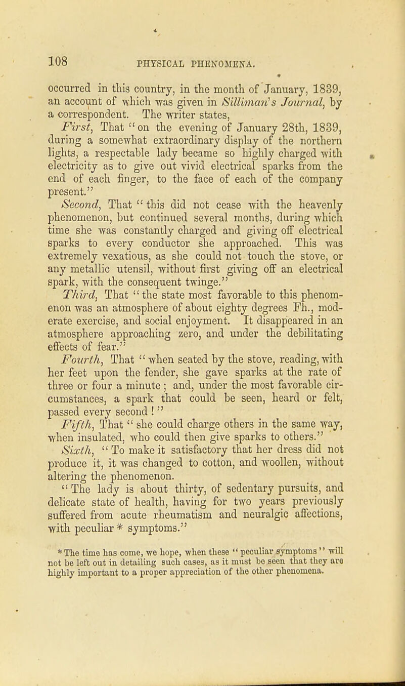 occurred in this country, in the month of January, 1839, an account of which was given in Sillimarts Journal, by a correspondent. The writer states, First, That on the evening of January 28th, 1839, during a somewhat extraordinary display of the northern lights, a respectable lady became so highly charged with electricity as to give out vivid electrical sparks from the end of each finger, to the face of each of the company present. Second, That  this did not cease with the heavenly phenomenon, but continued several months, during which time she was constantly charged and giving off electrical sparks to every conductor she approached. This was extremely vexatious, as she could not touch the stove, or any metallic utensil, without first giving off an electrical spark, with the consecpient twinge. Third, That  the state most favorable to this phenom- enon was an atmosphere of about eighty degrees Fh., mod- erate exercise, and social enjoyment. It disappeared in an atmosphere approaching zero, and under the debilitating effects of fear. Fourth, That when seated by the stove, reading,with her feet upon the fender, she gave sparks at the rate of three or four a minute ; and, under the most favorable cir- cumstances, a spark that could be seen, heard or felt, passed every second !  Fifth, That  she could charge others in the same way, when insulated, who could then give sparks to others. Sixth,  To make it satisfactory that her dress did not produce it, it was changed to cotton, and woollen, without altering the phenomenon.  The lady is about thirty, of sedentary pursuits, and delicate state of health, having for two years previously suffered from acute rheumatism and neuralgic affections, with peculiar* symptoms. * The time has come, we hope, when these  peculiar symptoms  will not be left out in detailing such cases, as it must bo seen that they arc highly important to a proper appreciation of the other phenomena.