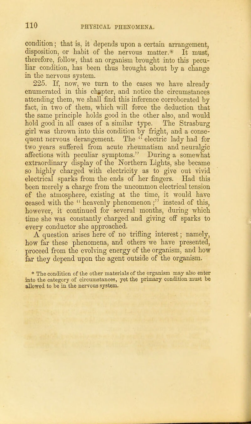 condition; that is, it depends upon a certain arrangement, disposition, or habit of the nervous matter.* It must, therefore, follow, that an organism brought into this pecu- liar condition, has been thus brought about by a change in the nervous system. 225. If, now, we turn to the cases we have already enumerated in this chapter, and notice the circumstances attending them, we shall find this inference corroborated by fact, in two of them, which will force the deduction that the same principle holds good in the other also, and would hold good in all cases of a similar type. Tbe Strasburg girl was thrown into this condition by fright, and a conse- quent nervous derangement. The  electric lady had for two years suffered from acute rheumatism and neuralgic affections with peculiar symptoms. During a somewhat extraordinary display of the Northern Lights, she became so highly charged with electricity as to give out vivid electrical sparks from the ends of her fingers. Had tbis been merely a charge from the uncommon electrical tension of the atmosphere, existing at the time, it would bave ceased with the  heavenly phenomenon ; instead of this, however, it continued for several months, during which time she was constantly charged and giving off sparks to every conductor she approached. A question arises here of no trifling interest; namely, how far these phenomena, and others we have presented, proceed from the evolving energy of the organism, and how far they depend upon the agent outside of the organism. * The condition of the other materials of the organism may also enter into the category of circumstances, yet the primary condition must be allowed to be in the nervous system.