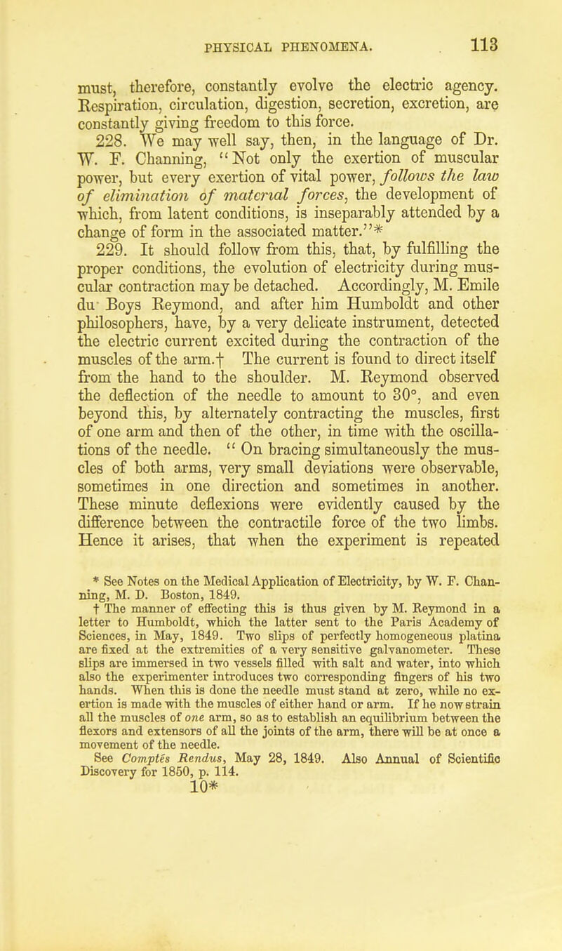 must, therefore, constantly evolve the electric agency. Kespiration, circulation, digestion, secretion, excretion, are constantly giving freedom to this force. 228. We may well say, then, in the language of Dr. W. F. Channing, Not only the exertion of muscular power, hut every exertion of vital power, follows the law of elimination of material forces, the development of which, from latent conditions, is inseparably attended by a change of form in the associated matter.* 229. It should follow from this, that, by fulfilling the proper conditions, the evolution of electricity during mus- cular contraction may be detached. Accordingly, M. Emile du- Boys Reymond, and after him Humboldt and other philosophers, have, by a very delicate instrument, detected the electric current excited during the contraction of the muscles of the arm.f The current is found to direct itself from the hand to the shoulder. M. Reymond observed the deflection of the needle to amount to 30°, and even beyond this, by alternately contracting the muscles, first of one arm and then of the other, in time with the oscilla- tions of the needle.  On bracing simultaneously the mus- cles of both arms, very small deviations were observable, sometimes in one direction and sometimes in another. These minute deflexions were evidently caused by the difference between the contractile force of the two limbs. Hence it arises, that when the experiment is repeated * See Notes on the Medical Application of Electricity, by W. F. Chan- ning, M. D. Boston, 1849. t The manner of effecting this is thus given by M. Reymond in a letter to Humboldt, which the latter sent to the Paris Academy of Sciences, in May, 1849. Two slips of perfectly homogeneous platina are fixed at the extremities of a very sensitive galvanometer. These slips are immersed in two vessels filled with salt and water, into which also the experimenter introduces two corresponding fingers of his two hands. When this is done the needle must stand at zero, while no ex- ertion is made with the muscles of either hand or arm. If he now strain all the muscles of one arm, so as to establish an equilibrium between the flexors and extensors of all the joints of the arm, there will be at once a movement of the needle. See Comptes Rendus, May 28, 1849. Also Annual of Scientific Discovery for 1850, p. 114. 10*