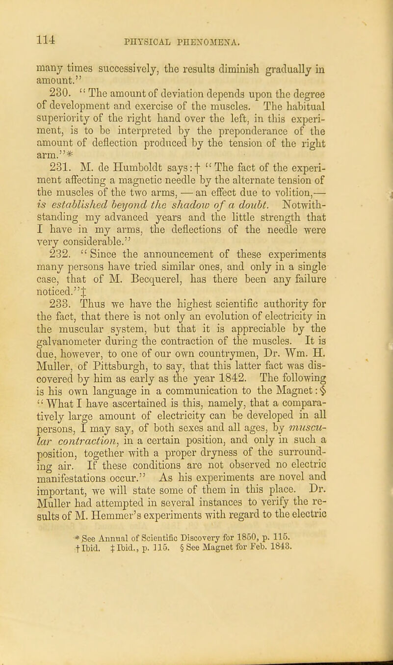 many times successively, the results diminish gradually in amount. 230.  The amount of deviation depends upon the degree of development and exercise of the muscles. The habitual superiority of the right hand over the left, in this experi- ment, is to be interpreted by the preponderance of the amount of deflection produced by the tension of the right arm.* 231. M. de Humboldt saysrf  The fact of the experi- ment affecting a magnetic needle by the alternate tension of the muscles of the two arms, — an effect due to volition,— is established beyond the shadow of a doubt. Notwith- standing my advanced years and the little strength that I have in my arms, the deflections of the needle were very considerable. 232. Since the announcement of these experiments many persons have tried similar ones, and only in a single case, that of M. Becquerel, has there been any failure noticed..): 233. Thus we have the highest scientific authority for the fact, that there is not only an evolution of electricity in the muscular system, but that it is appreciable by the galvanometer during the contraction of the muscles. It is due, however, to one of our own countrymen, Dr. Wm. H. Muller, of Pittsburgh, to say, that this latter fact was dis- covered by him as early as the year 1842. The following is his own language in a communication to the Magnet: § '' What I have ascertained is this, namely, that a compara- tively large amount of electricity can be developed in all persons, I may say, of both sexes and all ages, by muscu- lar contraction, in a certain position, and only in such a position, together with a proper dryness of the surround- ing air. If these conditions are not observed no electric manifestations occur. As his experiments are novel and important, we will state some of them in this place. Dr. Muller had attempted in several instances to verify the re- sults of M. Hemmer's experiments with regard to the electric * See Annual of Scientific Discovery for 1850, p. 115. t Ibid. % Ibid., p. ] 15. § See Magnet for Feb. 1843.