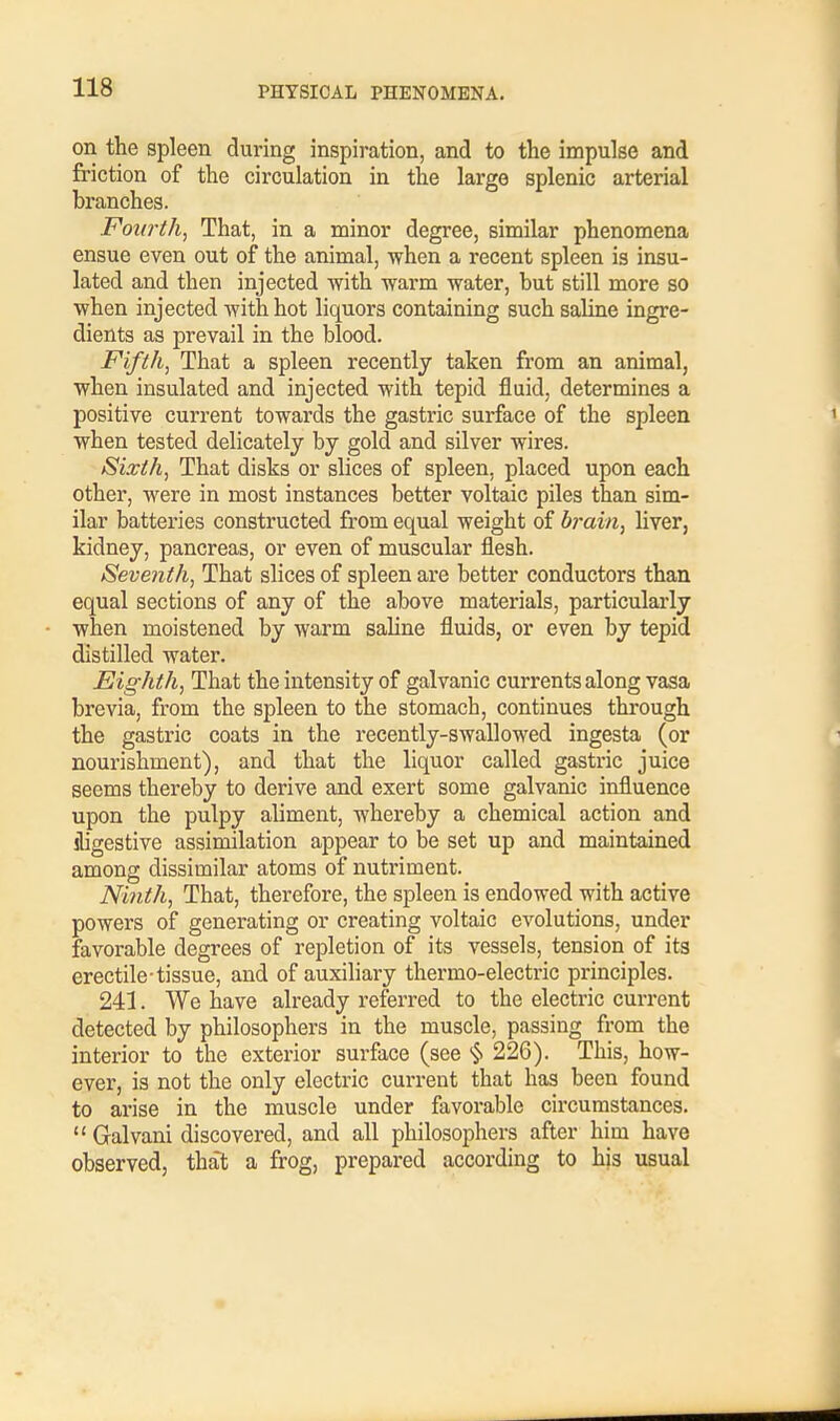 on the spleen during inspiration, and to the impulse and friction of the circulation in the large splenic arterial branches. Fourth, That, in a minor degree, similar phenomena ensue even out of the animal, -when a recent spleen is insu- lated and then injected with -warm -water, but still more so ■when injected -with hot liquors containing such saline ingre- dients as prevail in the blood. Fifth, That a spleen recently taken from an animal, when insulated and injected with tepid fluid, determines a positive current towards the gastric surface of the spleen when tested delicately by gold and silver wires. Sixth, That disks or slices of spleen, placed upon each other, were in most instances better voltaic piles than sim- ilar batteries constructed from equal weight of brain, liver, kidney, pancreas, or even of muscular flesh. Seven th, That slices of spleen are better conductors than equal sections of any of the above materials, particularly when moistened by warm saline fluids, or even by tepid distilled water. Eighth, That the intensity of galvanic currents along vasa brevia, from the spleen to the stomacb, continues through the gastric coats in the recently-swallowed ingesta (or nourishment), and that the liquor called gastric juice seems thereby to derive and exert some galvanic influence upon the pulpy aliment, whereby a chemical action and jligestive assimilation appear to be set up and maintained among dissimilar atoms of nutriment. Ninth, That, therefore, the spleen is endowed with active powers of generating or creating voltaic evolutions, under favorable degrees of repletion of its vessels, tension of its erectile-tissue, and of auxiliary thermo-electric principles. 241. We have already referred to the electric current detected by philosophers in the muscle, passing from the interior to the exterior surface (see § 226). This, how- ever, is not the only electric current that has been found to arise in the muscle under favorable circumstances.  Galvani discovered, and all philosophers after him have observed, that a frog, prepared according to his usual