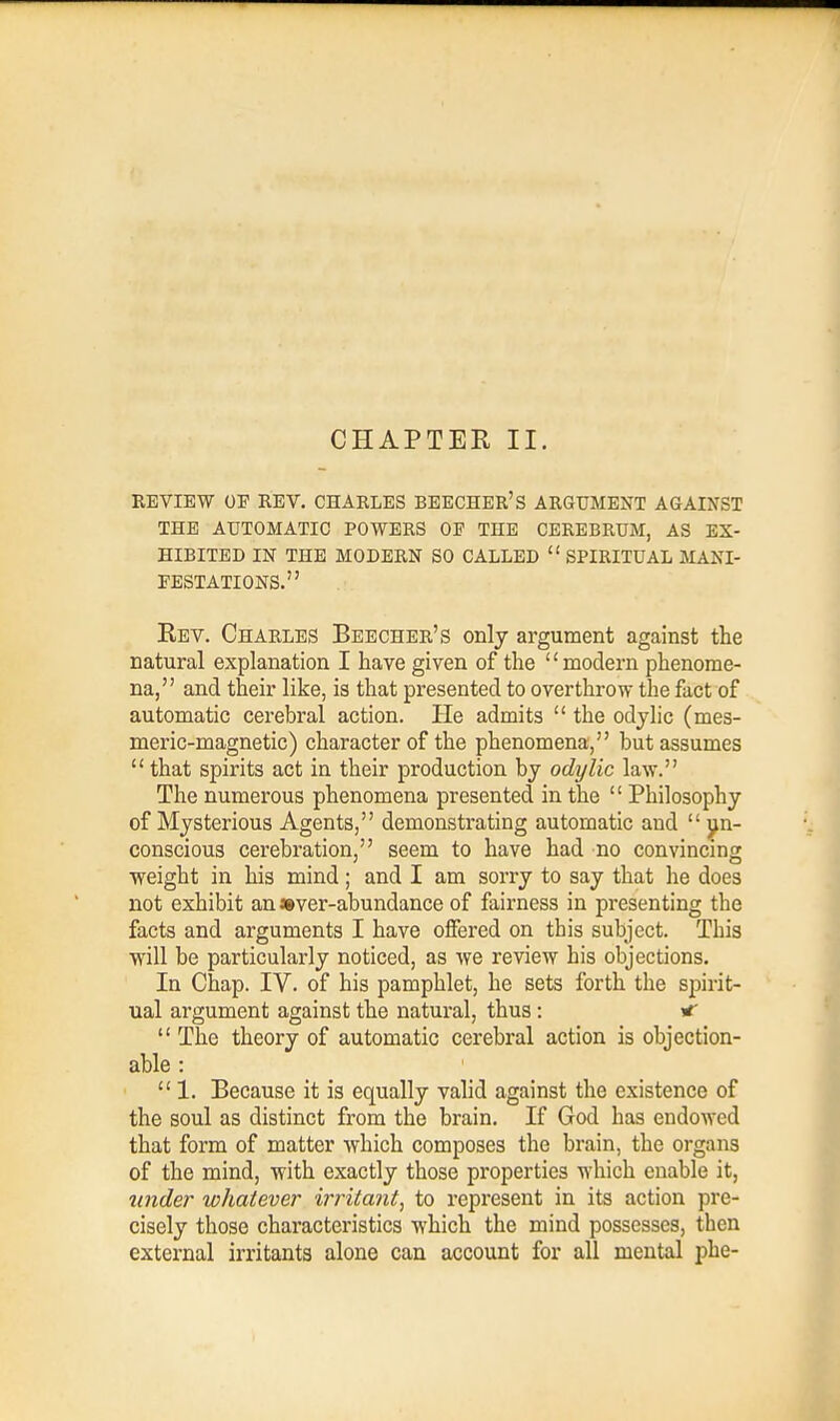 REVIEW OE REV. CHARLES BEECHER'S ARGUMENT AGAINST THE AUTOMATIC POWERS OF THE CEREBRUM, AS EX- HIBITED IN THE MODERN SO CALLED  SPIRITUAL MANI- FESTATIONS. Rev. Charles Beecher's only argument against the natural explanation I have given of the '£ modern phenome- na, and their like, is that presented to overthrow the fact of automatic cerebral action. He admits  the odylic (mes- meric-magnetic) character of the phenomena, but assumes  that spirits act in their production by odylic law. The numerous phenomena presented in the  Philosophy of Mysterious Agents, demonstrating automatic and  un- conscious cerebration, seem to have had no convincing weight in his mind; and I am sorry to say that he does not exhibit an »ver-abundance of fairness in presenting the facts and arguments I have offered on this subject. This will be particularly noticed, as we review his objections. In Chap. IV. of his pamphlet, he sets forth the spirit- ual argument against the natural, thus: *  The theory of automatic cerebral action is objection- able :  1. Because it is equally valid against the existence of the soul as distinct from the brain. If God has endowed that form of matter which composes the brain, the organs of the mind, with exactly those properties which enable it, tinder whatever irritant, to represent in its action pre- cisely those characteristics which the mind possesses, then external irritants alone can account for all mental phe-