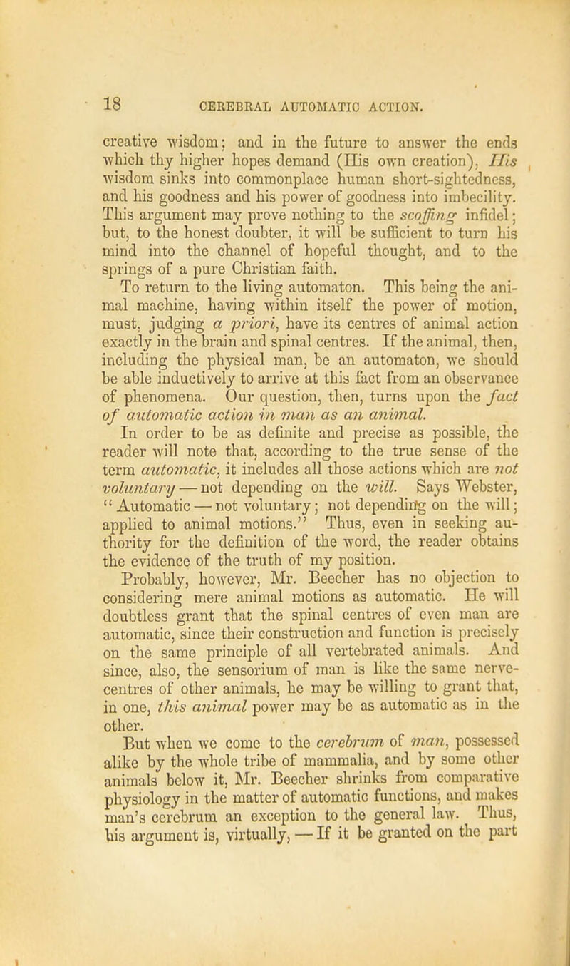 creative wisdom; and in the future to answer the ends which thy higher hopes demand (His own creation). His wisdom sinks into commonplace human short-sightedness, and his goodness and his power of goodness into imbecility. This argument may prove nothing to the scoffing infidel; but, to the honest doubter, it will be sufficient to turn his mind into the channel of hopeful thought, and to the springs of a pure Christian faith. To return to the living automaton. This being the ani- mal machine, having within itself the power of motion, must, judging a priori, have its centres of animal action exactly in the brain and spinal centres. If the animal, then, including the physical man, be an automaton, we should be able inductively to arrive at this fact from an observance of phenomena. Our question, then, turns upon the fact of automatic action in man as an animal. In order to be as definite and precise as possible, the reader will note that, according to the true sense of the term automatic; it includes all those actions which are not vohoitary — not depending on the will. Says Webster,  Automatic — not voluntary; not depending on the will; applied to animal motions. Thus, even in seeking au- thority for the definition of the word, the reader obtains the evidence of the truth of my position. Probably, however, Mr. Beecher has no objection to considering mere animal motions as automatic. He will doubtless grant that the spinal centres of even man are automatic, since their construction and function is precisely on the same principle of all vertebrated animals. And since, also, the sensorium of man is like the same nerve- centres of other animals, he may be willing to grant that, in one, this animal power may be as automatic as in the other. But when we come to the cerebrum of man, possessed alike by the whole tribe of mammalia, and by some other animals below it, Mr. Beecher shrinks from comparative physiology in the matter of automatic functions, and makes man's cerebrum an exception to the general law. Thus, his argument is, virtually, — If it be granted on the part