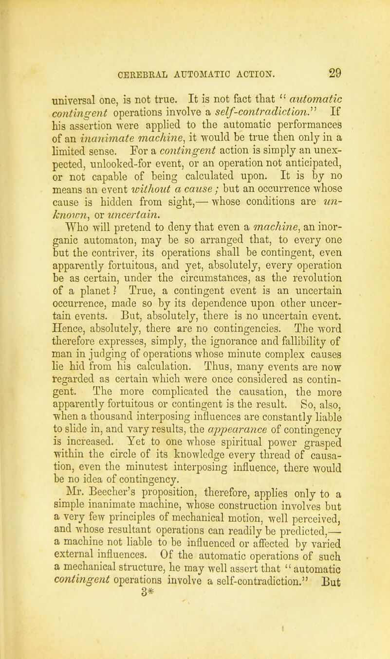 universal one, is not true. It is not fact that  automatic contingent operations involve a self-contradiction. If his assertion were applied to the automatic performances of an 'inanimate machine, it -would be true then only in a limited sense. For a contingent action is simply an unex- pected, unlooked-for event, or an operation not anticipated, or not capable of being calculated upon. It is by no means an event without a cause ; but an occurrence whose cause is hidden from sight,— whose conditions are un- known, or uncertain. Who will pretend to deny that even a machine, an inor- ganic automaton, may be so arranged that, to every one but the contriver, its operations shall be contingent, even apparently fortuitous, and yet, absolutely, every operation be as certain, under the circumstances, as the revolution of a planet ? True, a contingent event is an uncertain occurrence, made so by its dependence upon other uncer- tain events. But, absolutely, there is no uncertain event. Hence, absolutely, there are no contingencies. The word therefore expresses, simply, the ignorance and fallibility of man in judging of operations whose minute complex causes he hid from his calculation. Thus, many events are now regarded as certain which were once considered as contin- gent. The more complicated the causation, the more apparently fortuitous or contingent is the result. So, also, when a thousand interposing influences are constantly liable to slide in, and vary results, the appearance of contingency is increased. Yet to one whose spiritual power grasped within the circle of its knowledge every thread of causa- tion, even the minutest interposing influence, there would be no idea of contingency. Mr. Beecher's proposition, therefore, applies only to a simple inanimate machine, whose construction involves but a very few principles of mechanical motion, well perceived, and whose resultant operations can readily be predicted,— a machine not liable to be influenced or affected by varied external influences. Of the automatic operations of such a mechanical structure, he may well assert that  automatic contingent operations involve a self-contradiction. But 3*