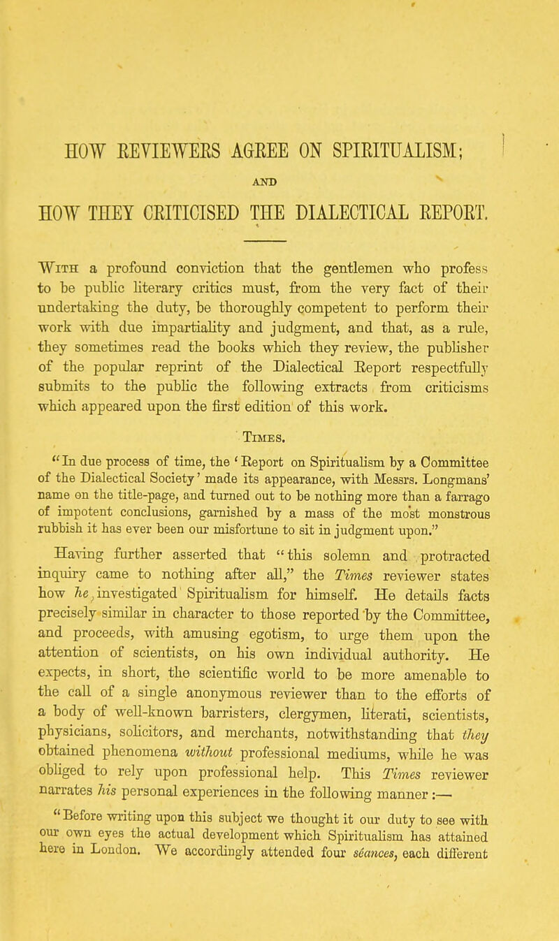 AND EOW THEY CRITICISED THE DIALECTICAL REPORT. With a profound conviction that the gentlemen who profess to be public literary critics must, from the very fact of theii- undertaking the duty, be thoroughly competent to perform their work with due impartiality and judgment, and that, as a rule, they sometimes read the books which they review, the publisher of the popular reprint of the Dialectical Eeport respectfully submits to the public the follovsing extracts from criticisms which appeared upon the fii'st edition of this work. Times. In due process of time, the 'Report on Spiritualism by a Oommittee of the Dialectical Society' made its appearance, with Messrs. Longmans' name on the title-page, and turned out to be nothing more than a farrago of impotent conclusions, garnished by a mass of the most monstrous rubbish it has ever been our misfortime to sit in judgment \ipon. Having farther asserted that this solemn and protracted inqiury came to nothing after all, the Times reviewer states how Ae^ investigated Spiritualism for himself. He details facts precisely similar in character to those reported by the Committee, and proceeds, with amusing egotism, to urge them upon the attention of scientists, on his own individual authority. He expects, in short, the scientific world to be more amenable to the call of a single anonymous reviewer than to the efforts of a body of well-known barristers, clergymen, literati, scientists, physicians, sohcitors, and merchants, notwithstanding that they obtained phenomena witlioxvt professional mediums, M'hile he was obUged to rely xipon professional help. This Times reviewer narrates 7ns personal experiences in the following manner:— Before writing upon this subject we thought it our duty to see with our own eyes the actual development which SpirituaKsm has attained here m London. We accordingly attended four seances, each different