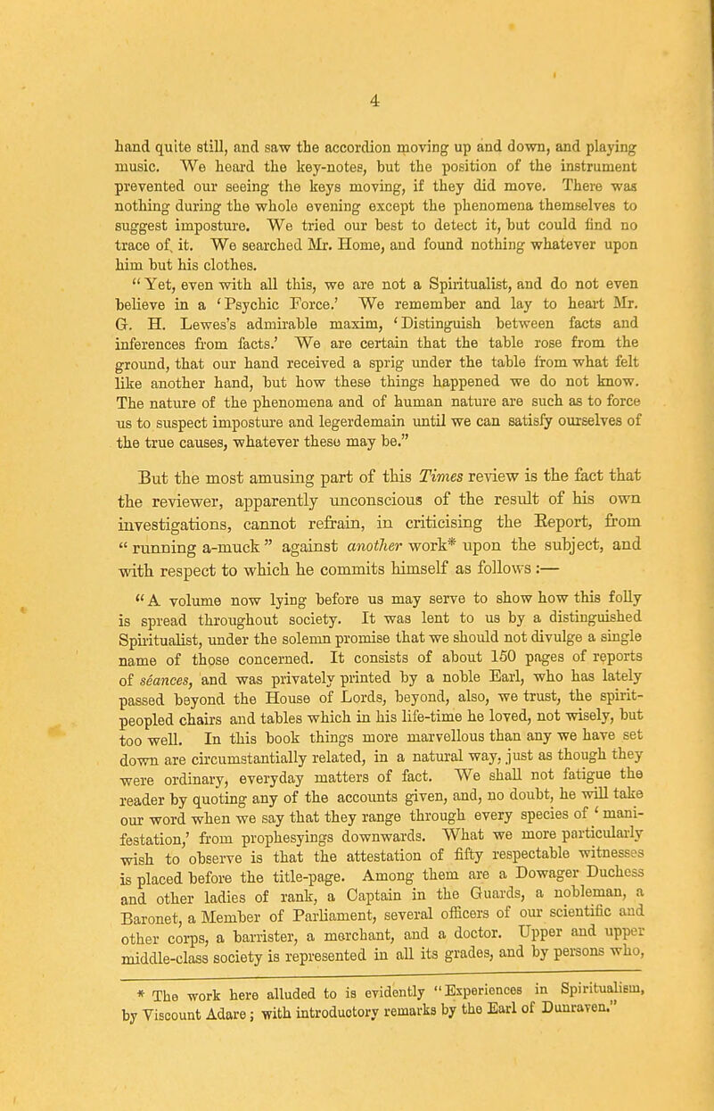 hand quite still, and saw the accordion moving up and down, and playing music. We heai-d the key-notes, but the position of the instrument prevented our seeing the keys moving, if they did move. There was nothing during the whole evening except the phenomena themselves to suggest imposture. We tried our hest to detect it, hut could find no trace of, it. We searched Mr. Home, and found nothing whatever upon him hut his clothes.  Yet, even vsdth all this, we are not a Spiritualist, and do not even believe in a 'Psychic Force.' We remember and lay to heart Mr. Gr. H. Lewes's admirable maxim, 'Distinguish between facts and inferences from facts.' We are certain that the table rose from the ground, that our hand received a sprig under the table from what felt like another hand, but how these things happened we do not know. The nature of the phenomena and of human nature are such as to force us to suspect imposture and legerdemain until we can satisfy ourselves of the true causes, whatever these may be. But the most amusing part of this Times review is the fact that the reviewer, apparently unconscious of the result of his own investigations, cannot refrain, in criticising the Eeport, from  running a-muck  against another work* upon the subject, and with respect to which he commits himself as follows :— *' A volume now lying before us may serve to show how this folly is spread throughout society. It was lent to us by a distinguished Spuitualist, under the solemn promise that we should not divulge a single name of those concerned. It consists of about 150 pages of reports of seances, and was privately printed by a noble Earl, who has lately passed beyond the House of Lords, beyond, also, we trust, the spirit- peopled chairs and tables which in his life-time he loved, not wisely, but too well. In this book things more marvellous than any we have set down are circumstantially related, in a natural way, just as though they were ordinary, everyday matters of fact. We shall not fatigue the reader by quoting any of the accoimts given, and, no doubt, he will take our word when we say that they range through every species of ' mani- festation,' from prophesyings downwards. What we more particulaily wash to observe is that the attestation of fifty respectable witnesses is placed hefore the title-page. Among them are a Dowager Duchess and other ladies of rank, a Captain in the Guards, a nobleman, a Baronet, a Member of Parliament, several officers of our scientific and other corps, a barrister, a merchant, and a doctor. Upper and upper middle-class society is represented in all its grades, and by persons who, * The work here alluded to is evidently Bsperiences in Spiritualiem, by Viscount Adare; with introductory remarks by the Earl of Dunraven.