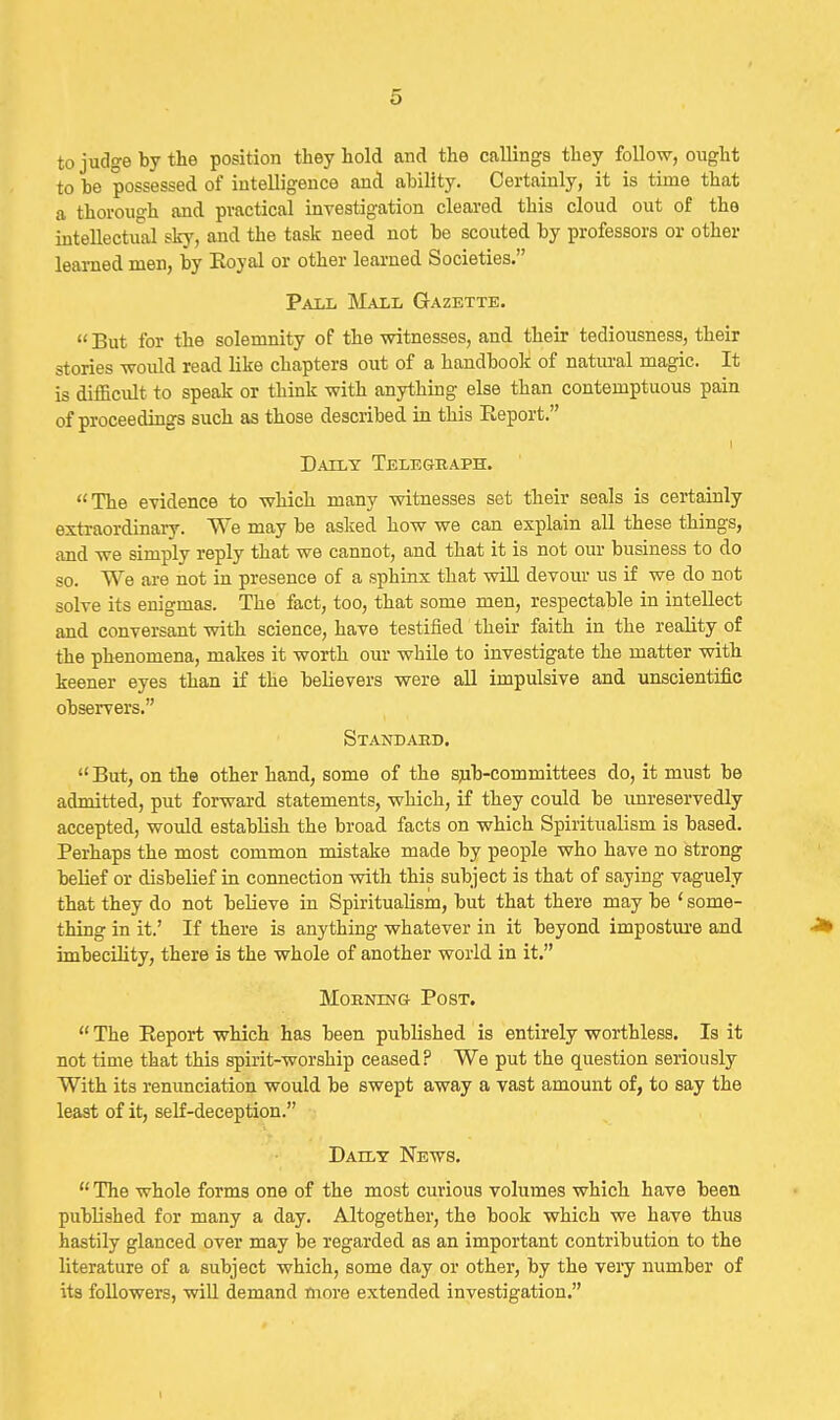 to judge by the position they hold and the callings they follow, ought to he possessed of intelligence and ability. Certainly, it is time that a thorough and practical investigation cleared this cloud out of the intellectual sky, and the task need not be scouted by professors or other learned men, by Eoyal or other learned Societies. Pall Mall Gazette.  But for the solemnity of the witnesses, and their tediousness, their stories woidd read like chapters out of a handbook of natural magic. It is difficult to speak or think with anything else than contemptuous pain of proceedings such as those described in this Report. I Daily Telegbaph. The evidence to which many witnesses set their seals is certainly extraordinary. We may be asked how we can explain all these things, and we simply reply that we cannot, and that it is not our business to do so. We are not in presence of a sphinx that will devour us if we do not solve its enigmas. The fact, too, that some men, respectable in intellect and conversant with science, have testified their faith in the reality of the phenomena, makes it worth our while to investigate the matter with keener eyes than if the believers were all impulsive and unscientific observers. Stand ARB. But, on the other hand, some of the sjib-committees do, it must be admitted, put forward statements, which, if they could be imreservedly accepted, would establish the broad facts on which Spiritualism is based. Perhaps the most common mistake made by people who have no strong belief or disbelief iu connection with this subject is that of saying vaguely that they do not believe in Spiritualism, but that there may be ' some- thing in it.' If there is anything whatever in it beyond impostiu'e and -J* imbecility, there is the whole of another world in it. Morning Post.  The Report which has been published is entirely worthless. Is it not time that this spirit-worship ceased? We put the question seriously With its renunciation would be swept away a vast amount of, to say the least of it, self-deception. Daily News.  The whole forms one of the most curious volumes which have been published for many a day. Altogether, the book which we have thus hastily glanced over may be regarded as an important contribution to the literature of a subject which, some day or other, by the very number of its followers, will demand more extended investigation.