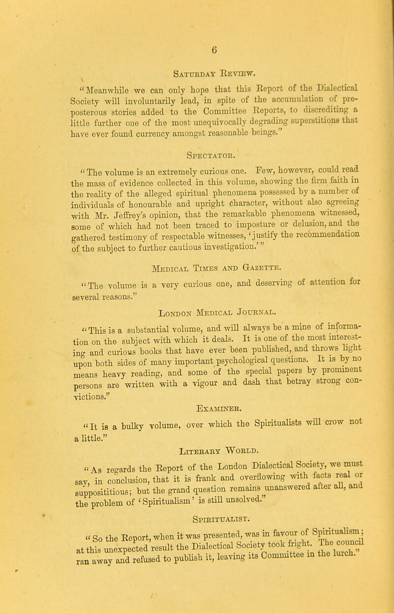 Satubday Kevib'W. Meanwhile we can only hope that this Eeport of the Dialectical Society will involuntarily lead, in spite of the accumulation of pre- posterous stories added to the Committee Reports, to discrediting a little further one of the most unequivocally degrading superstitions that have ever foimd currency amongst reasonable beings. Spectatob.  The volume is an extremely curious one. Few, however, could read the mass of evidence collected in this volume, showing the firm faith in the reality of the alleged spiritual phenomena possessed by a numbei- of individuals of honourable and upright character, without also agreeing with Mr. Jeffiey's opinion, that the remarkable phenomena witnessed, some of which had not been traced to imposture or delusion, and the gathered testimony of respectable witnesses, 'justify the recommendation of the subject to further cautious mvestigation.' LIbdical Times and Gazette. The volume is a very curious one, and deserving of attention for several reasons. London INIedical Jouknal. This is a substantial volume, and will always be a mine of informa- tion on the subject with which it deals. It is one of the most interest- in.^ and curious books that have ever been published, and throws light up°on both sides of many important psychological questions. It is by no means heavy reading, and some of the special papers by prominent persons are written with a vigour and dash that betray strong con- victions. EXAMINEB. It is a bulky volume, over which the Spiritualists will crow not a Httle. LiTEBAKY WOBLD. As le-ards the Report of the London Dialectical Society, we must say, in conclusion, that it is frank and overiiowmg with facts real or supposititious; but the grand question remains^imanswered after aU, and the problem of 'Spiritualism' is stiU unsolved. Spibitualist. « So the Report, when it was presented, was m favour of Spiritualism; atthis unexpected'result the Dialectical Society took foght The council ran away and refused to publish it, leaving its Committee in the lurch.