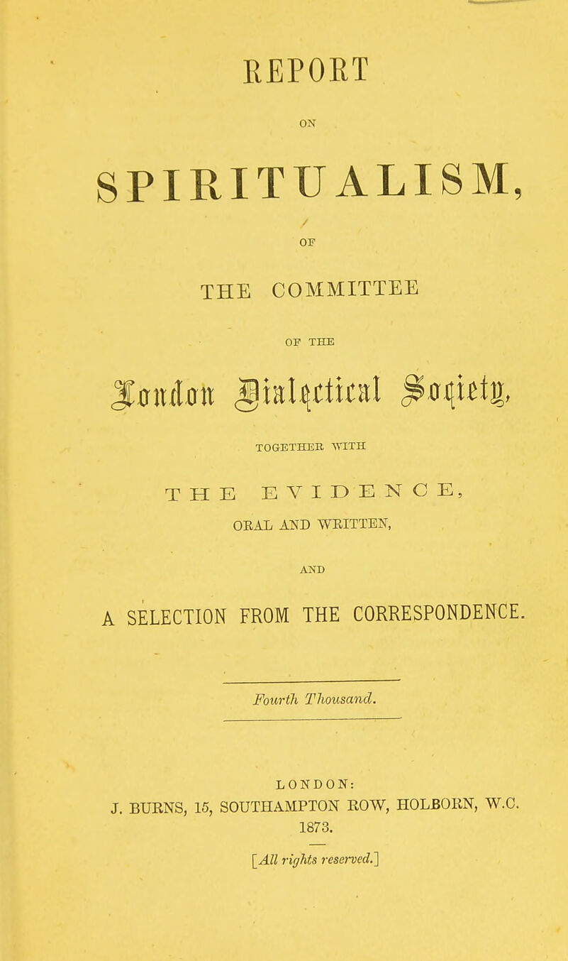 REPORT ON SPIRITUALISM, / OF THE COMMITTEE OF THE TOGETHER VTLTS. THE EVIDENCE, ORAL AND WRITTEN, AND A SELECTION FROM THE CORRESPONDENCE. Fourth Thousand. LONDON: J. BURNS, 15, SOUTHAMPTON EOW, HOLBOKN, W.C. 1873. \_All rights reserved.']