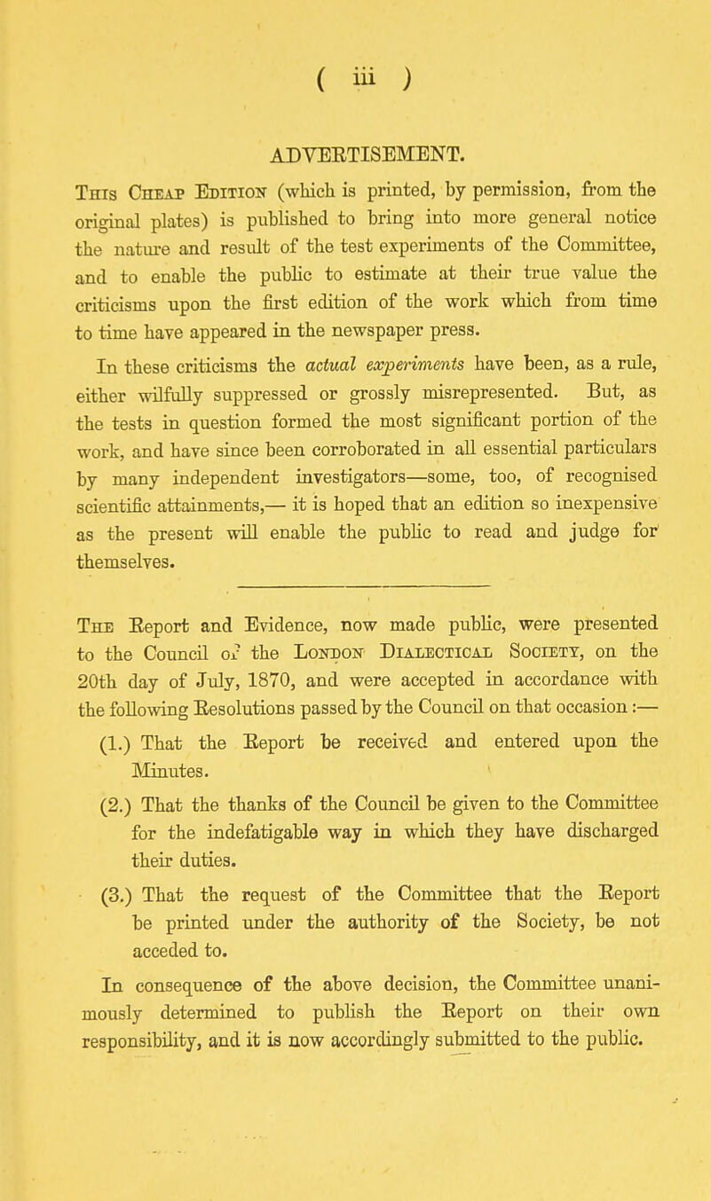 1 ( iii ) ADVEETISEMENT. This Cheap Edition (which is printed, by permission, from the original plates) is published to bring into more general notice the nature and result of the test experiments of the Committee, and to enable the public to estimate at their true value the criticisms upon the first edition of the work which from time to time have appeared in the newspaper press. In these criticisms the actual experiments have been, as a rule, either wUfiiUy suppressed or grossly misrepresented. But, as the tests in question formed the most significant portion of the work, and have since been corroborated in all essential particulars by many independent investigators—some, too, of recognised scientific attainments,— it is hoped that an edition so inexpensive as the present will enable the piiblic to read and judge foi^ themselves. The Eeport and Evidence, now made public, were presented to the Council g2 the Lokbon Dialectical Society, on the 20th day of July, 1870, and were accepted in accordance with the following Eesolutions passed by the Council on that occasion:— (1.) That the Eeport be received and entered upon the Minutes. ' (2.) That the thanks of the Council be given to the Committee for the indefatigable way in which they have discharged their duties. (3.) That the request of the Committee that the Eeport be printed under the authority of the Society, be not acceded to. In consequence of the above decision, the Committee unani- mously determined to publish the Eeport on their own responsibility, and it is now accordingly submitted to the public.