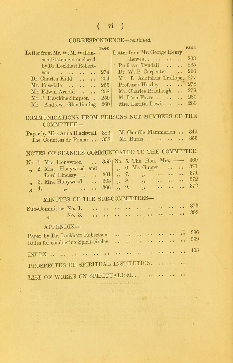 CORRESPONDENOE—con^mwed. PAGE Letter from Mr. W. M. Wilkin- son, Statement enclosed by Dr. Locldiart Robert- son 274 Dr. Charles Kidd .. .. 254 Mr. Fusedale 255 Ml-. Edwin Arnold .. .. 258 Mr. J. Hawkins Simpson .. 259 Mr, Andrew Glendinning 260 PAGK Letter from Mr. George Henry Lewes 263 ' Professor Tyndall .. .. 265 Dr. W. B. Carpenter .. 266 Mr. T. Adolplius TroUope^ 277 Professor Huxley .. .. 278 Mr. Charles Bradlaugh .. 279 M. L^onFavre 280 Mrs. Lsetitia Lewis .. .. 280 COMMIMIOATIONS FROM PERSONS NOT MEMBERS OF THE COMMITTEE— Paper by Miss Anna BladrweU 326 The Countess de Pomar .. 338 M. Oamille Flammarion .. 349 INIi'. Bm-ns 355 NOTES OF SEANCES COMMUNICATED TO THE COMMITTEE. No. 1. Mrs. Honywood .. 359 2. Mi'S. Honywood and Lord Lindsay .. .. 361 3. Mrs. Honywood .. 363 4. « .... 366 No. 5. The Hon. Mi'S. 6. Mr. Guppy 7. 9. MINTJTES OF THE SUB-COMMITTEES— Sub-Committee No. No. APPENDIX— Paper by Dr. Lockhart Robertson Rules for conducting Spirit-circles INDEX PROSPECTUS OF SPIRITUAL INSTITUTION. 1,IST OF WORKS ON SPIRITUALISM 369 371 371 372 372 373 392 396 399 403