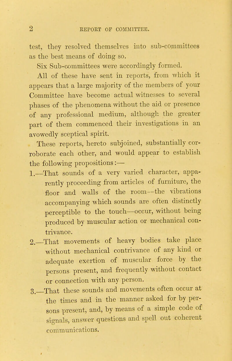 test, they resolved themselves into sub-committees as the best means of doing so. Six Sub-committees were accordingly formed. All of these have sent in reports, from which it appears that a large majority of the members of your Committee have become actual witnesses to several phases of the phenomena without the aid or presence of any professional medium, although the greater part of them commenced their investigations in an avowedly sceptical spirit. These reports, hereto subjoined, substantially cor- roborate each other, and would appear to establish the following propositions:— 1. —That sounds of a very varied character, appa- rently proceeding from articles of furniture, the floor and walls of the room—the vibrations accompanying which sounds are often distinctly perceptible to the touch—occur, without bemg produced by muscular action or mechanical con- trivance. 2. That movements of heavy bodies take place without mechanical contrivance of any kind or adequate exertion of muscular force by the persons present, and frequently without contact or connection with any person. 3^ That these sounds and movements often occur at the times and in the manner asked for by per- sons present, and, by means of a simple code of signals, answer questions and spell out coherent communications.