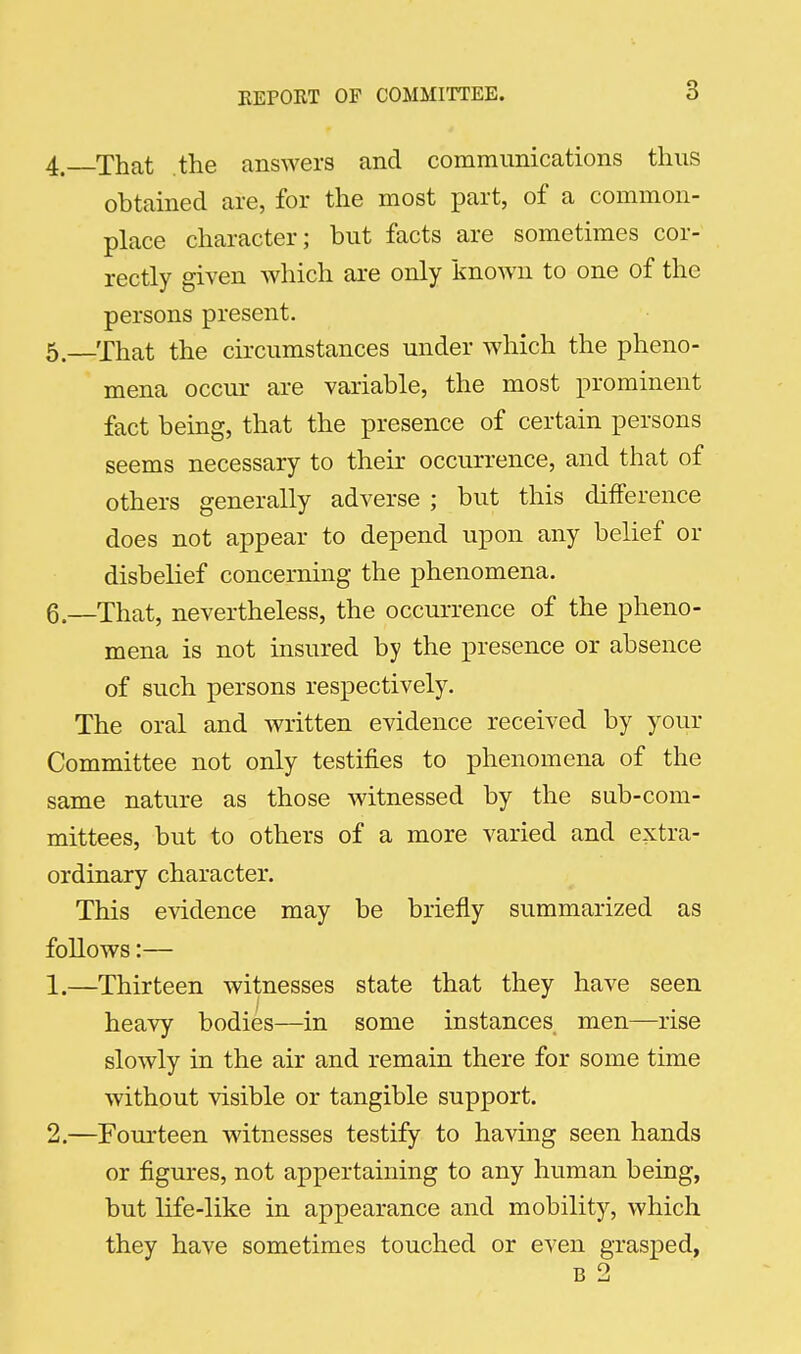 4. That the answers and communications thus obtained are, for the most part, of a common- place character; but facts are sometimes cor- rectly given which are only known to one of the persons present. 5. —That the circumstances under which the pheno- mena occur are variable, the most prominent fact being, that the presence of certain persons seems necessary to their occurrence, and that of others generally adverse ; but this difference does not appear to depend upon any belief or disbelief concerning the phenomena. 6. —That, nevertheless, the occurrence of the pheno- mena is not insured by the presence or absence of such persons respectively. The oral and written evidence received by your Committee not only testifies to phenomena of the same nature as those witnessed by the sub-com- mittees, but to others of a more varied and extra- ordinary character. This evidence may be briefly summarized as follows:— 1. —Thirteen witnesses state that they have seen heavy bodies—in some instances men—rise slowly in the air and remain there for some time without visible or tangible support. 2. —Fourteen witnesses testify to having seen hands or figures, not appertaining to any human being, but life-like in appearance and mobility, which they have sometimes touched or even grasped,