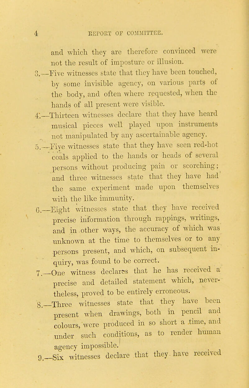 and which they are therefore convinced were not the result of imposture or ilhision. Five witnesses state that they have been touched, by some invisible agency, on various parts of the body, and often where requested, when the hands of all present were visible. Thirteen witnesses declare that they have heard musical pieces well played upon instruments not manipulated by any ascertainable agency. Five witnesses state that they have seen red-hot coals applied to the hands or heads of several persons without producing pain or scorching; and three witnesses state that they have had' the same experiment made upon themselves with the like immunity. Eight witnesses state that they have received precise uiformation through rappings, writings, and in.other ways, the accuracy of which was imknown at the time to themselves or to any persons present, and which, on subsequent in- quiry, was found to be correct. One witness declares that he has received a precise and detailed statement which, never- theless, proved to be entirely erroneous. -Three witnesses state that they have been present when drawings, both in pencil and colours, were produced in so short a time, and binder such conditions, as to render human agency impossible. -Six witnesses declare that they, have received