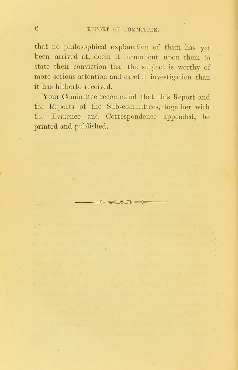 that no philosophical explanation of them has yet been arrived at, deem it incumbent upon them to state their conviction that the subject is worthy of more serious attention and careful investigation than it has hitherto received. Your Committee recommend that this Eeport and the Reports of the Sub-committees, together with the Evidence and Correspondence appended, be printed and published.