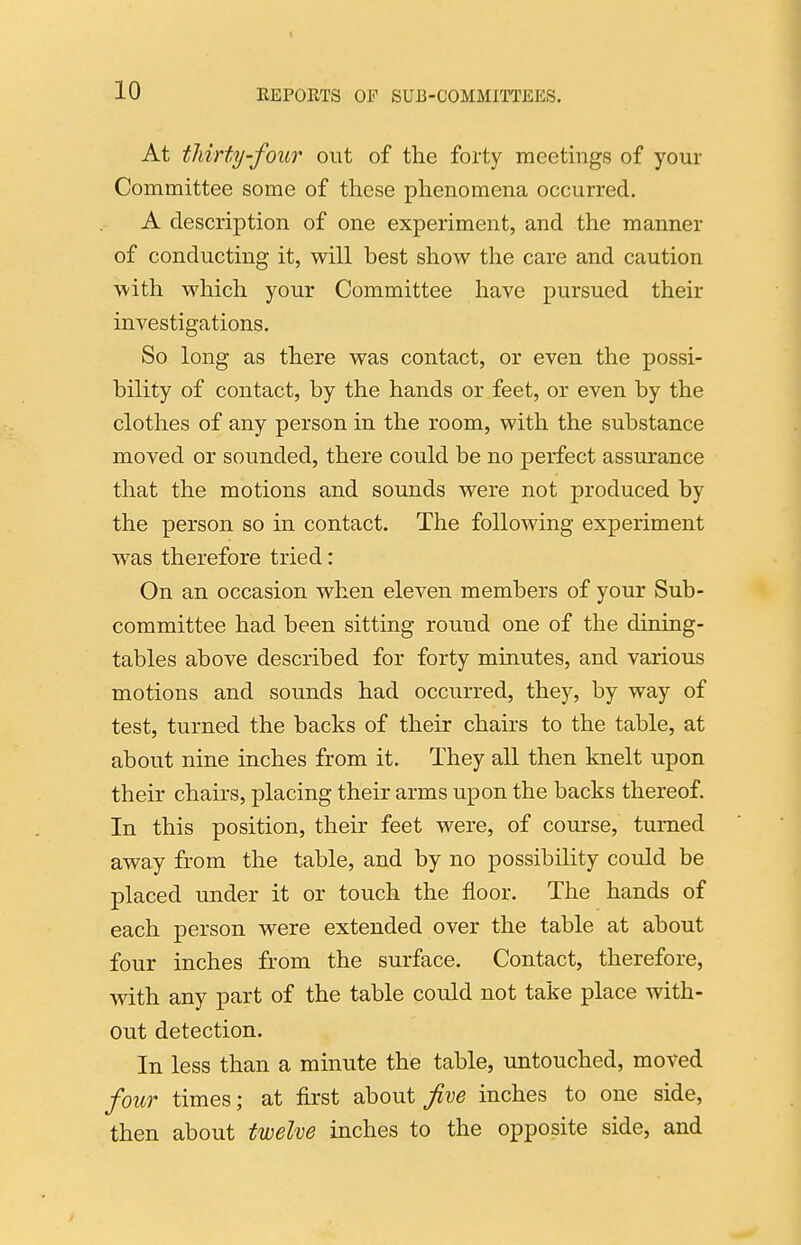 At thirty-four out of the forty meetings of your Committee some of these phenomena occurred, A description of one experiment, and the manner of conducting it, will best show the care and caution with which your Committee have pursued their investigations. So long as there was contact, or even the possi- bility of contact, by the hands or feet, or even by the clothes of any person in the room, with the substance moved or sounded, there could be no perfect assurance that the motions and sounds were not produced by the person so in contact. The following experiment was therefore tried: On an occasion when eleven members of your Sub- committee had been sitting round one of the dining- tables above described for forty minutes, and various motions and sounds had occurred, they, by way of test, turned the backs of their chairs to the table, at about nine inches from it. They all then knelt upon their chairs, placing their arms upon the backs thereof. In this position, their feet were, of course, turned away from the table, and by no possibility could be placed under it or touch the floor. The hands of each person were extended over the table at about four inches from the surface. Contact, therefore, with any part of the table could not take place with- out detection. In less than a minute the table, untouched, moved four times; at first about five inches to one side, then about twelve inches to the opposite side, and