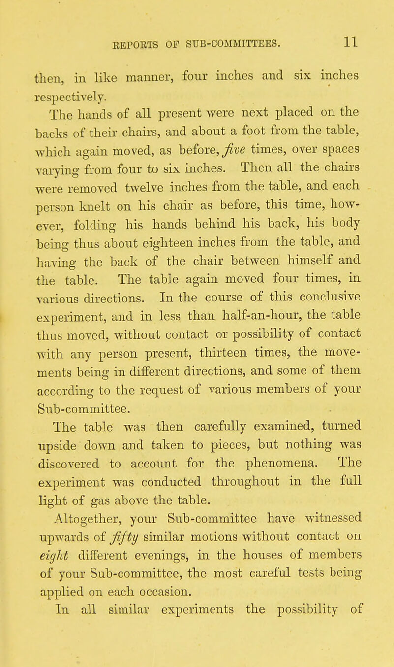 then, in like manner, four inches and six inches respectively. The hands of all present were next placed on the hacks of their chairs, and about a foot from the table, which again moved, as before, times, over spaces varying from four to six inches. Then all the chairs were removed twelve inches from the table, and each person knelt on his chair as before, this time, how- ever, folding his hands behind his back, his body being thus about eighteen inches from the table, and having the back of the chair between himself and the table. The table again moved four times, in various directions. In the course of this conclusive experiment, and in less than half-an-hour, the table thus moved, without contact or possibility of contact with any person present, thirteen times, the move- ments being in different directions, and some of them according to the request of various members of your Sub-committee. The table was then carefully examined, turned upside down and taken to pieces, but nothing was discovered to account for the phenomena. The experiment was conducted throughout in the full light of gas above the table. Altogether, your Sub-committee have witnessed upwards of fifty similar motions without contact on eight different evenings, in the houses of members of your Sub-committee, the most careful tests being applied on each occasion. In all similar experiments the possibility of