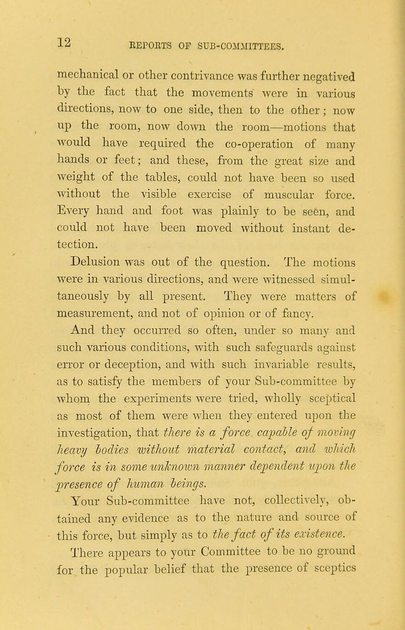 mechanical or other contrivance was further negatived by the fact that the movements were in various directions, now to one side, then to the other; now up the room, now doAvn the room—motions that would have required the co-operation of many hands or feet; and these, from the great size and weight of the tables, could not have been so used without the visible exercise of muscular force. Every hand and foot was plainly to be seen, and could not have been moved without instant de- tection. Delusion was out of the question. The motions were in various directions, and were witnessed simul- taneously by all present. They were matters of measurement, and not of opinion or of fancy. And they occurred so often, under so many and such various conditions, with such safeguards against error or deception, and with such invariable results, as to satisfy the members of your Sub-committee by whoni the experiments were tried, wholly sceptical as most of them were when they entered upon the investigation, that there is a force capalle of moving heavy bodies without material contact, and which force is in some unknown manner dependent iqwn the jjresence of human beings. Your Sub-committee have not, collectively, ob- tained any evidence as to the nature and source of this force, but simply as to the fact of its existence. There appears to your Committee to be no ground for the popular belief that the presence of sceptics