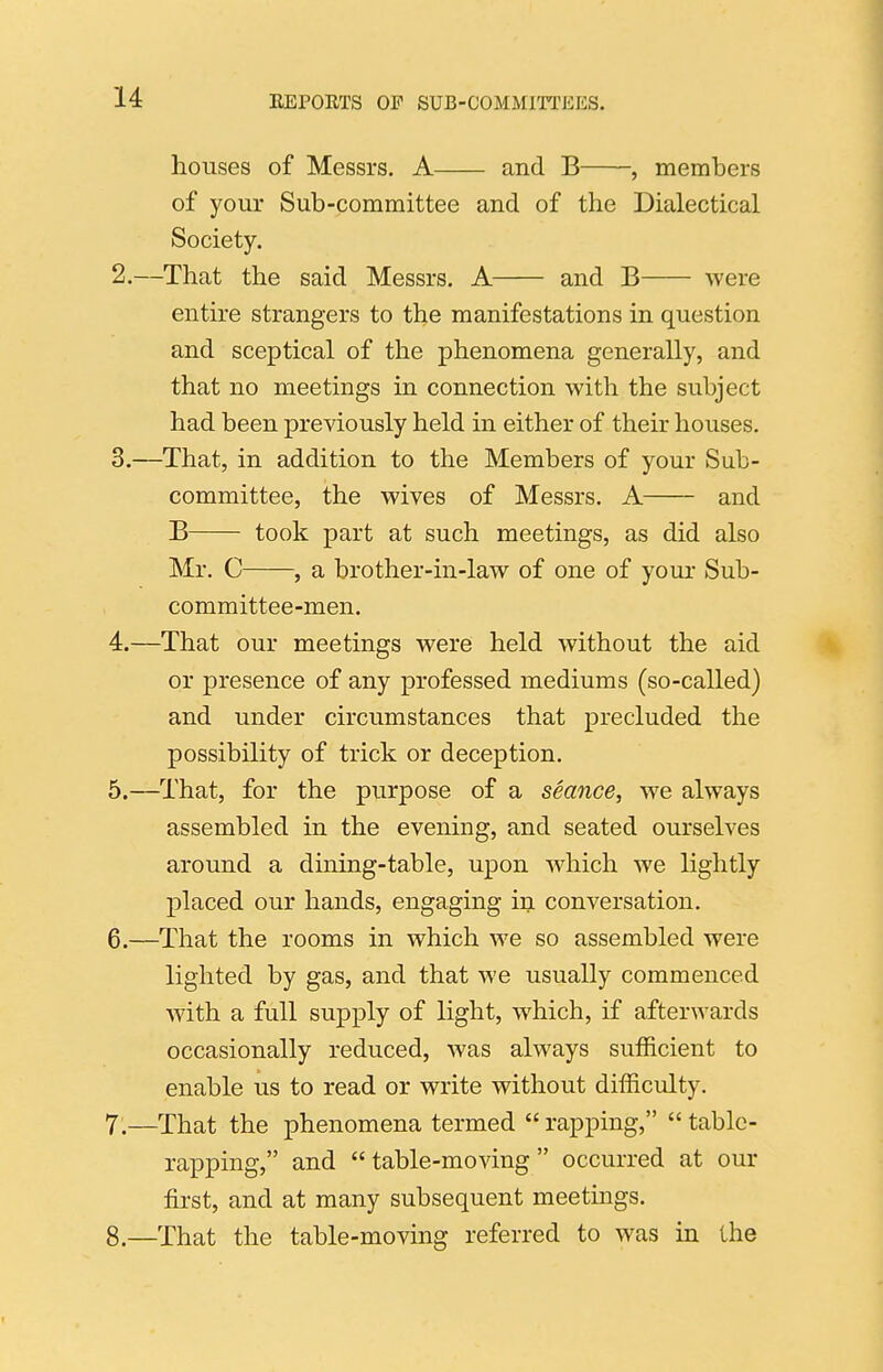 houses of Messrs. A and B , members of your Sub-committee and of the Dialectical Society. 2. —That the said Messrs. A and B were entire strangers to the manifestations in question and sceptical of the phenomena generally, and that no meetings in connection with the subject had been previously held in either of their houses. 3. —That, in addition to the Members of your Sub- committee, the wives of Messrs. A and B took part at such meetings, as did also Mr. C , a brother-in-law of one of your Sub- committee-men. 4. —That our meetings were held without the aid \ or presence of any professed mediums (so-called) and under circumstances that precluded the possibility of trick or deception. 5. —That, for the purpose of a seance, we always assembled in the evening, and seated ourselves around a dining-table, upon which we lightly placed our hands, engaging in conversation. 6. —That the rooms in which we so assembled were lighted by gas, and that we usually commenced with a full supply of light, which, if afterwards occasionally reduced, was always sufficient to enable us to read or write without difficulty. 7. —That the phenomena termed  rapping,  table- rapping, and table-moving occurred at our first, and at many subsequent meetings. 8. —That the table-moving referred to was in the