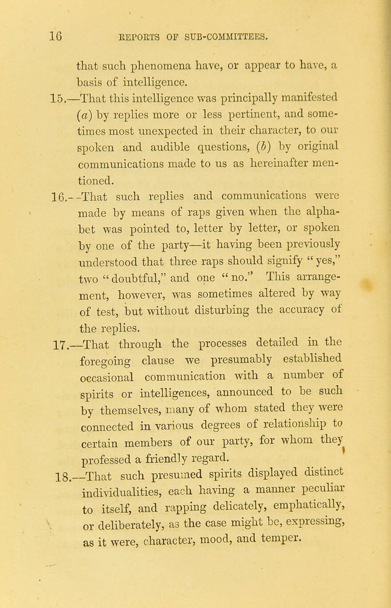 that such phenomena have, or appear to have, a basis of intelligence. 15. —That this intelligence was principally manifested (a) by replies more or less pertinent, and some- times most unexpected in their character, to our spoken and audible questions, (b) by original communications made to us as hereinafter men- tioned. 16. --That such replies and communications weve made by means of raps given when the alpha- bet was pointed to, letter by letter, or spoken by one of the party—it having been previously understood that three raps should signify  yes, two  doubtful, and one  no. This arrange- ment, however, was sometimes altered by way of test, but without disturbing the accuracy of the replies. 17. —That through the processes detailed in the foregoing clause we presumably established occasional communication with a number of spirits or intelligences, announced to be such by themselves, many of whom stated they were connected in various degrees of relationship to certain members of our party, for whom they professed a friendly regard. 18. That such presumed spirits displayed distinct individualities, each having a manner peculiar to itself, and rapping delicately, emphatically, or deliberately, as the case might be, expressing, as it were, character, mood, and temper.