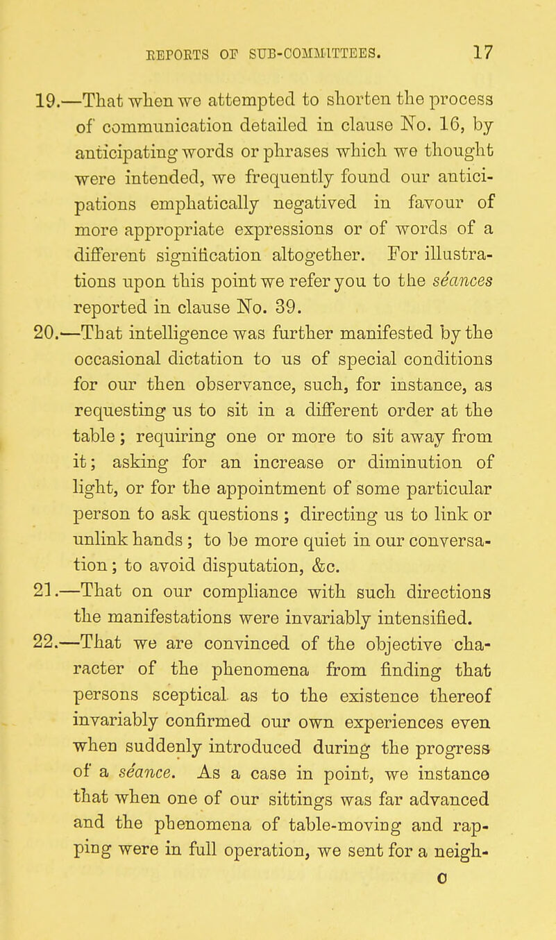 19. —That wlien we attempted to shorten the process of communication detailed in clause No. 16, by- anticipating words or phrases which we thought were intended, we frequently found our antici- pations emphatically negatived in favour of more appropriate expressions or of words of a different signitication altogether. For illustra- tions upon this point we refer you to the seances reported in clause No. 39. 20. —That intelligence was further manifested by the occasional dictation to us of special conditions for our then observance, such, for instance, as requesting us to sit in a different order at the table; requiring one or more to sit away from it; asking for an increase or diminution of light, or for the appointment of some particular person to ask questions ; directing us to link or unlink hands; to be more quiet in our conversa- tion ; to avoid disputation, &c. 21. —That on our compliance with such directions the manifestations were invariably intensified. 22. —That we are convinced of the objective cha- racter of the phenomena from finding that persons sceptical, as to the existence thereof invariably confirmed our own experiences even when suddenly introduced during the progress of a seance. As a case in point, we instance that when one of our sittings was far advanced and the phenomena of table-moving and rap- ping were in full operation, we sent for a neigh-