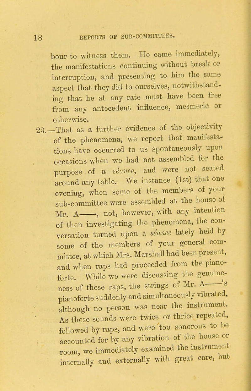 bour to witness them. He came immediately, the manifestations continuing without break or interruption, and presenting to him the same aspect that they did to ourselves, notwithstand- ing that he at any rate must have been free from any antecedent influence, mesmeric or otherwise. —That as a further evidence of the objectivity of the phenomena, we report that manifesta- tions have occurred to us spontaneously upon occasions when we had not assembled for the purpose of a seance, and were not seated around any table. We instance (1st) that one evening, when some of the members of your sub-committee were assembled at the house of ■^Y. A , not, however, with any intention of then investigating the phenomena, the con- versation turned upon a seance lately held by some of the members of your general com- mittee, at which Mrs. Marshall had been present, and when raps had proceeded from the piano- forte. While we were discussing the genume- ness of these raps, the strings of Mr. A 's pianoforte suddenly and simultaneously vibrated, although no person was near the instrument. As these sounds were twice or thrice repeated, foUowed by raps, and were 'too sonorous to be accounted for by any vibration of the house or room, we immediately examined the instrumen internally and externally with great care, but