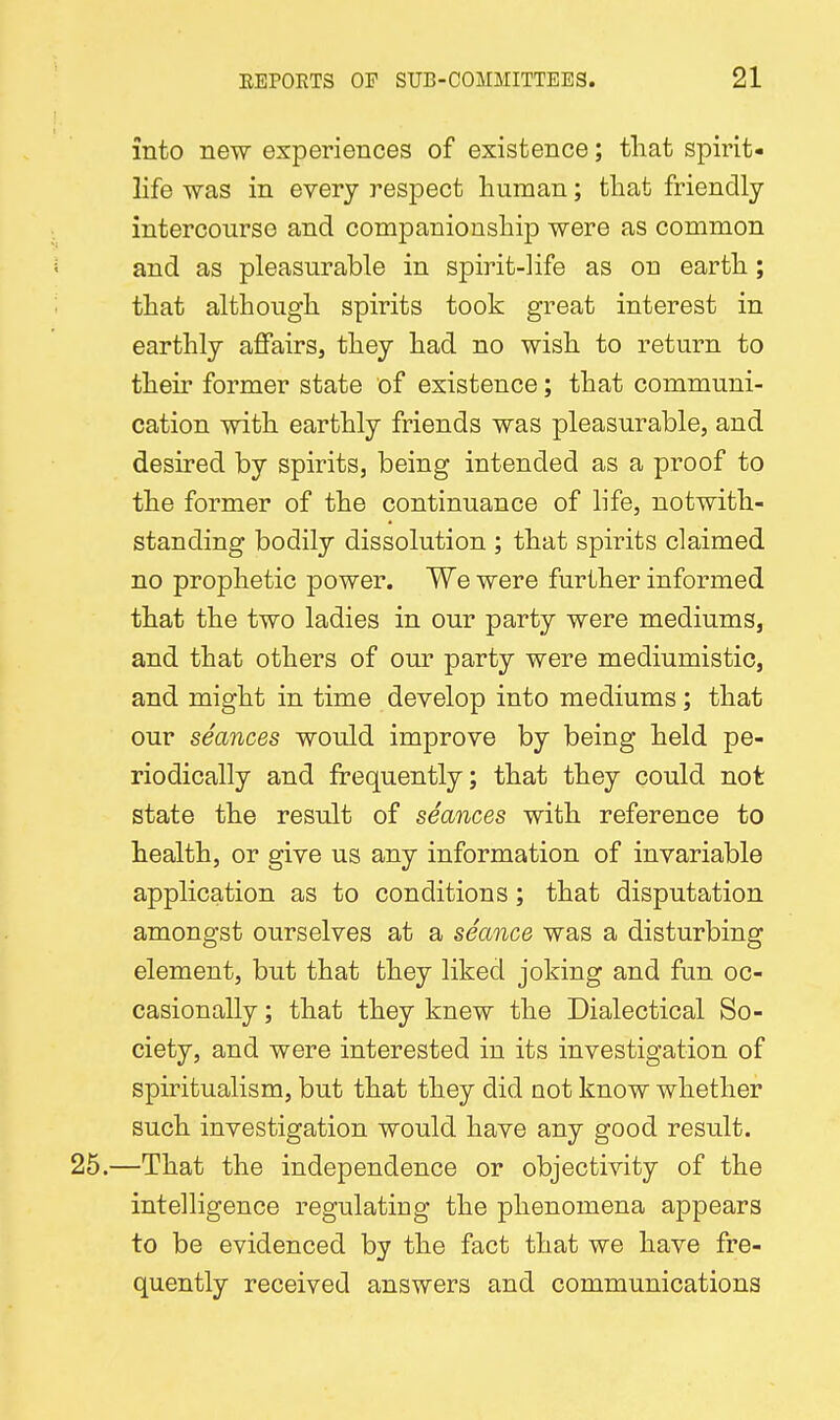 into new experiences of existence; that spirit- life was in every respect human; that friendly intercourse and companionship were as common and as pleasurable in spirit-life as on earth; that although spirits took great interest in earthly affairs, they had no wish to return to their former state of existence; that communi- cation with earthly friends was pleasurable, and desired by spirits, being intended as a proof to the former of the continuance of life, notwith- standing bodily dissolution ; that spirits claimed no prophetic power. We were further informed that the two ladies in our party were mediums, and that others of our party were mediumistic, and might in time develop into mediums; that our seances would improve by being held pe- riodically and frequently; that they could not state the result of seances with reference to health, or give us any information of invariable application as to conditions; that disputation amongst ourselves at a seance was a disturbing element, but that they liked joking and fun oc- casionally ; that they knew the Dialectical So- ciety, and were interested in its investigation of spiritualism, but that they did not know whether such investigation would have any good result. —That the independence or objectivity of the intelligence regulating the phenomena appears to be evidenced by the fact that we have fre- quently received answers and communications