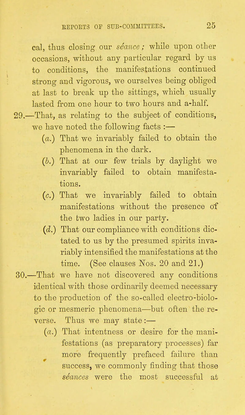 cal, thus closing our seance ; while upon otlier occasions, witlioufc any particular regard by us to conditions, the manifestations continued strong and vigorous, we ourselves being obliged at last to break up the sittings, which usually- lasted from one hour to two hours and a-half. —That, as relating to the subject of conditions, we have noted the following facts :— {a.) That we invariably failed to obtain the phenomena in the dark. (6.) That at our few trials by daylight we invariably failed to obtain manifesta- tions. (c.) That we invariably failed to obtain manifestations without the presence of the two ladies in our party. (cZ.) That our compliance with conditions dic- tated to us by the presumed spirits inva- riably intensified the manifestations at the time. (See clauses Nos. 20 and 21.) —That we have not discovered any conditions identical with those ordinarily deemed necessary to the production of the so-called electro-biolo- gic or mesmeric phenomena—but often the re- verse. Thus we may state:— (a.) That intentness or desire for the mani- festations (as preparatory processes) far more frequently prefaced failure than success, we commonly finding that those seances were the most successful at