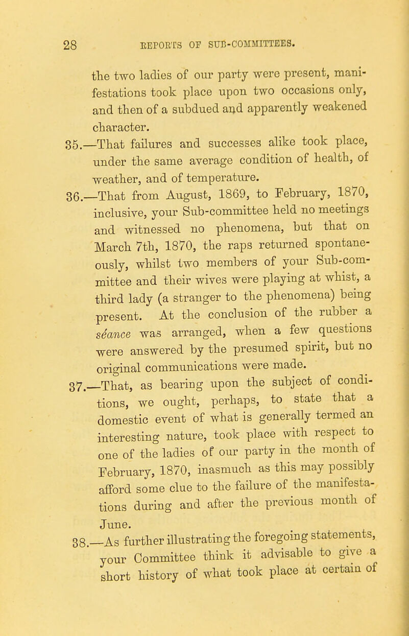 the two ladies of our party were present, mani- festations took place upon two occasions only, and then of a subdued ai^d apparently weakened character. —That failures and successes alike took place, under the same average condition of health, of weather, and of temperature. —That from August, 1869, to February, 1870, inclusive, your Sub-committee held no meetings and witnessed no phenomena, but that on March 7th, 1870, the raps returned spontane- ously, whilst two members of your Sub-com- mittee and their wives were playing at whist, a third lady (a stranger to the phenomena) being present. At the conclusion of the rubber a seance was arranged, when a few questions were answered by the presumed spirit, but no original communications were made. —That, as bearing upon the subject of condi- tions, we ought, perhaps, to state that a domestic event of what is generally termed an interesting nature, took place with respect to one of the ladies of our party in the month of February, 1870, inasmuch as this may possibly afford some clue to the failure of the manifesta- tions during and after the previous month of June. —As further illustrating the foregoing statements, your Committee think it advisable to give a short history of what took place at certam of