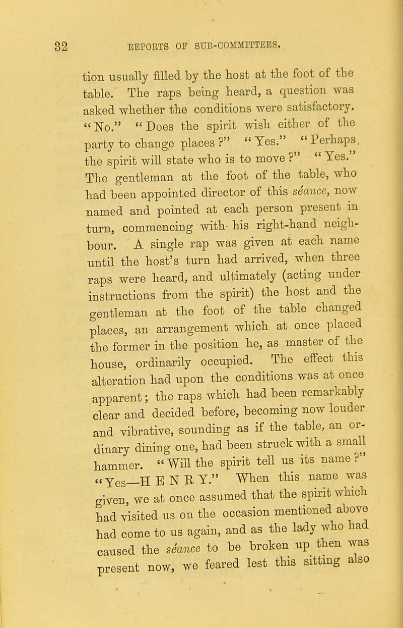 tion usually filled by tlie liost at the foot of the table. The raps being heard, a question was asked whether the conditions were satisfactory. No. Does the spirit wish either of the party to change places ?  Yes.  Perhaps, the spirit will state who is to move ?  Yes. The gentleman at the foot of the table, who had been appointed director of this seance, now named and pointed at each person present in turn, commencing with- his right-hand neigh- bour. A single rap was given at each name until the host's turn had arrived, when three raps were heard, and ultimately (acting under instructions from the spirit) the host and the gentleman at the foot of the table changed places, an arrangement which at once placed the former in the position he, as master of the house, ordinarily occupied. The effect this alteration had upon the conditions was at once apparent; the raps which had been remarkably clear and decided before, becoming now louder and vibrative, sounding as if the table, an or- dinary dining one, had been struck with a small hammer. Will the spirit tell us its name? «Yes—HENRY. When this name was given, we at once assumed that the spirit which had visited us on the occasion mentioned above had come to us again, and as the lady who had caused the seance to be broken up then was present now, we feared lest this sitting also
